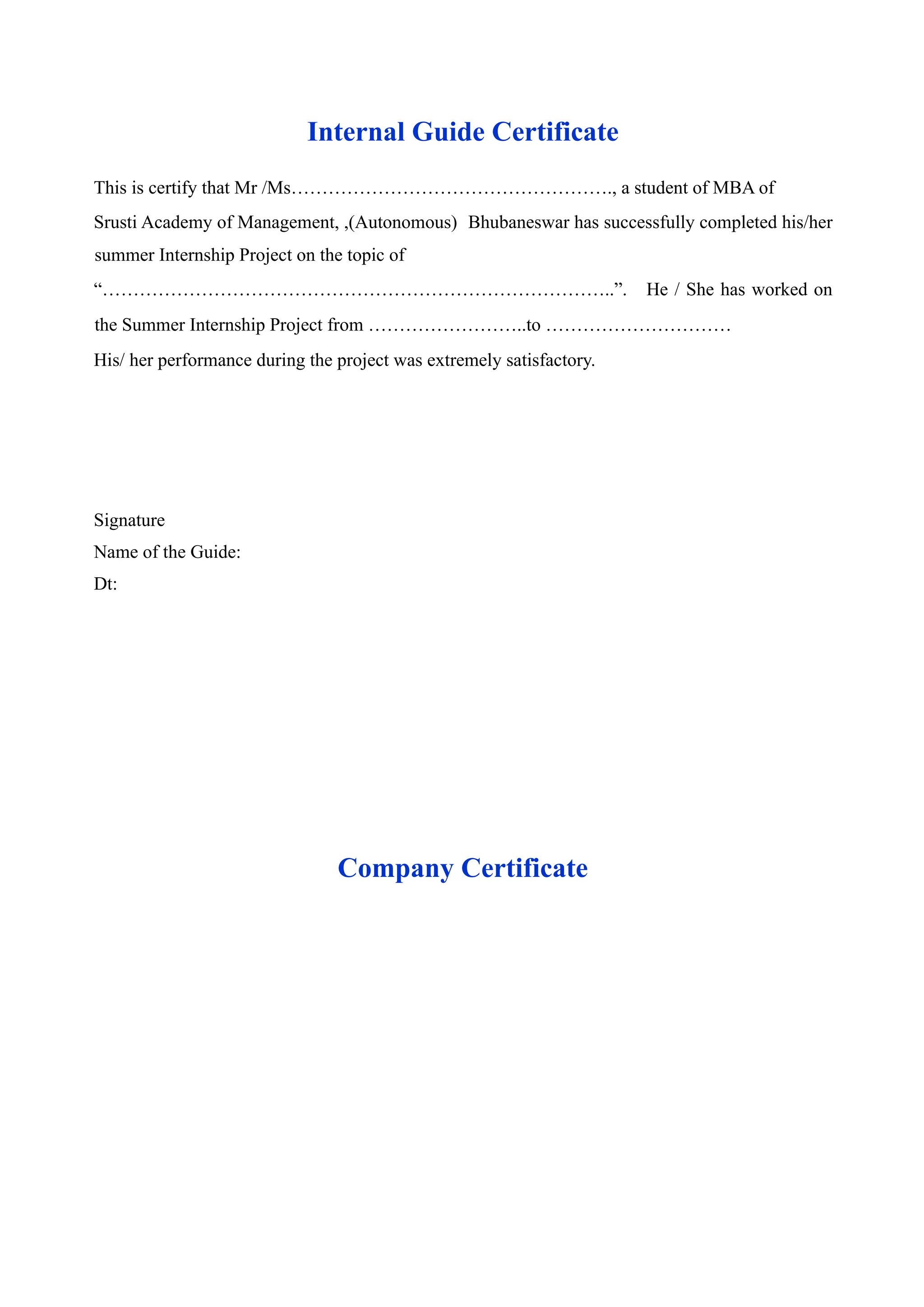 Internal Guide Certificate
This is certify that Mr /Ms……………………………………………., a student of MBA of
Srusti Academy of Management, ,(Autonomous) Bhubaneswar has successfully completed his/her
summer Internship Project on the topic of
“………………………………………………………………………..”. He / She has worked on
the Summer Internship Project from ……………………..to …………………………
His/ her performance during the project was extremely satisfactory.
Signature
Name of the Guide:
Dt:
Company Certificate
 