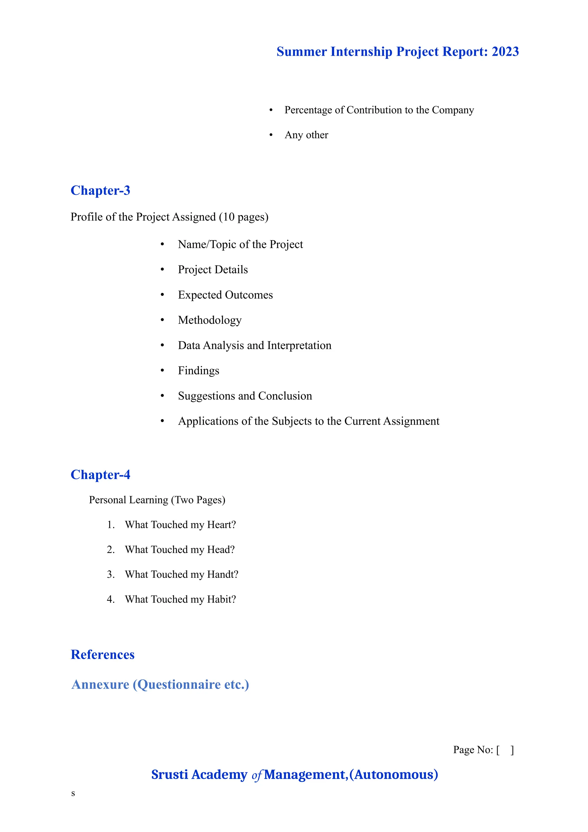 Summer Internship Project Report: 2023
• Percentage of Contribution to the Company
• Any other
Chapter-3
Profile of the Project Assigned (10 pages)
• Name/Topic of the Project
• Project Details
• Expected Outcomes
• Methodology
• Data Analysis and Interpretation
• Findings
• Suggestions and Conclusion
• Applications of the Subjects to the Current Assignment
Chapter-4
Personal Learning (Two Pages)
1. What Touched my Heart?
2. What Touched my Head?
3. What Touched my Handt?
4. What Touched my Habit?
References
Annexure (Questionnaire etc.)
Page No: [ ]
Srusti Academy of Management,(Autonomous)
s
 