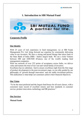 7
1. Introduction to SBI Mutual Fund
Corporate Profile
Our Identity
With 25 years of rich experience in fund management, we at SBI Funds
Management Pvt. Ltd. bring forward our expertise by consistently delivering
value to our investors. We have a strong and proud lineage that traces back to
the State Bank of India (SBI) - India's largest bank. We are a Joint Venture
between SBI and AMUNDI (France), one of the world's leading fund
management companies.
With our network of over 222 points of acceptance across India, we deliver
value and nurture the trust of our vast and varied family of investors.
Excellence has no substitute. And to ensure excellence right from the first stage
of product development to the post-investment stage, we are ably guided by our
philosophy of „growth through innovation‟ and our stable investment policies.
This dedication is what helps our customers achieve their financial objectives.
Our Vision
“To be the most preferred and the largest fund house for all asset classes, with a
consistent track record of excellent returns and best standards in customer
service, product innovation, technology and HR practices.”
Our Services
Mutual Funds
 
