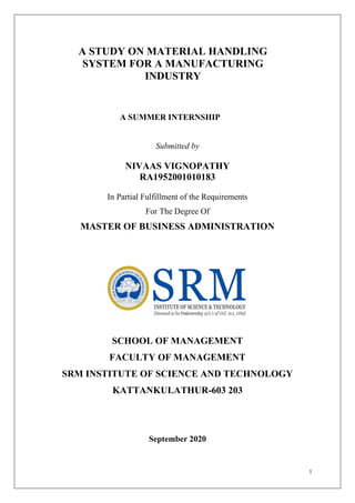 1
A STUDY ON MATERIAL HANDLING
SYSTEM FOR A MANUFACTURING
INDUSTRY
A SUMMER INTERNSHIP
Submitted by
NIVAAS VIGNOPATHY
RA1952001010183
In Partial Fulfillment of the Requirements
For The Degree Of
MASTER OF BUSINESS ADMINISTRATION
SCHOOL OF MANAGEMENT
FACULTY OF MANAGEMENT
SRM INSTITUTE OF SCIENCE AND TECHNOLOGY
KATTANKULATHUR-603 203
September 2020
 