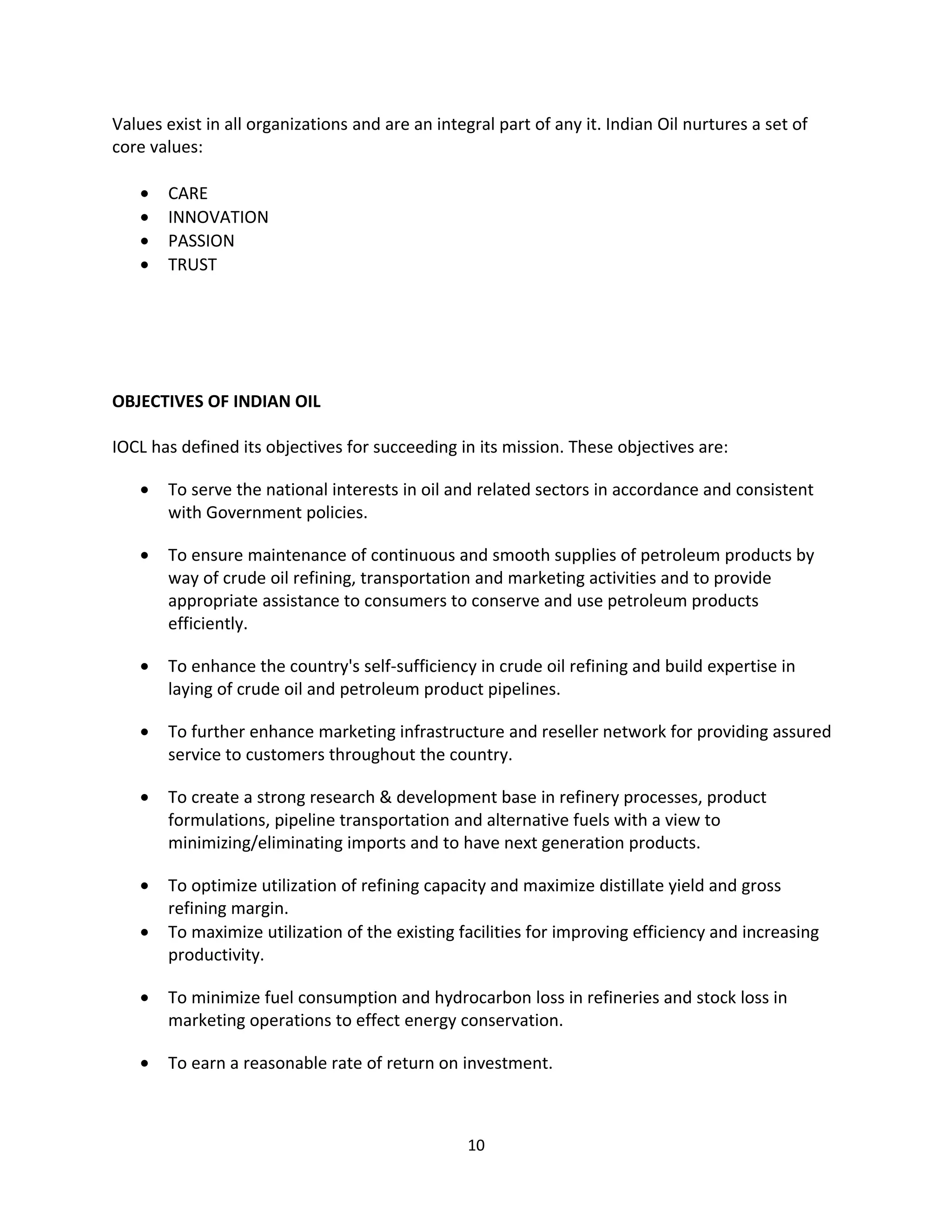 Values exist in all organizations and are an integral part of any it. Indian Oil nurtures a set of
core values:

   •   CARE
   •   INNOVATION
   •   PASSION
   •   TRUST




OBJECTIVES OF INDIAN OIL

IOCL has defined its objectives for succeeding in its mission. These objectives are:

   •   To serve the national interests in oil and related sectors in accordance and consistent
       with Government policies.

   •   To ensure maintenance of continuous and smooth supplies of petroleum products by
       way of crude oil refining, transportation and marketing activities and to provide
       appropriate assistance to consumers to conserve and use petroleum products
       efficiently.

   •   To enhance the country's self-sufficiency in crude oil refining and build expertise in
       laying of crude oil and petroleum product pipelines.

   •   To further enhance marketing infrastructure and reseller network for providing assured
       service to customers throughout the country.

   •   To create a strong research & development base in refinery processes, product
       formulations, pipeline transportation and alternative fuels with a view to
       minimizing/eliminating imports and to have next generation products.

   •   To optimize utilization of refining capacity and maximize distillate yield and gross
       refining margin.
   •   To maximize utilization of the existing facilities for improving efficiency and increasing
       productivity.

   •   To minimize fuel consumption and hydrocarbon loss in refineries and stock loss in
       marketing operations to effect energy conservation.

   •   To earn a reasonable rate of return on investment.



                                                  10
 