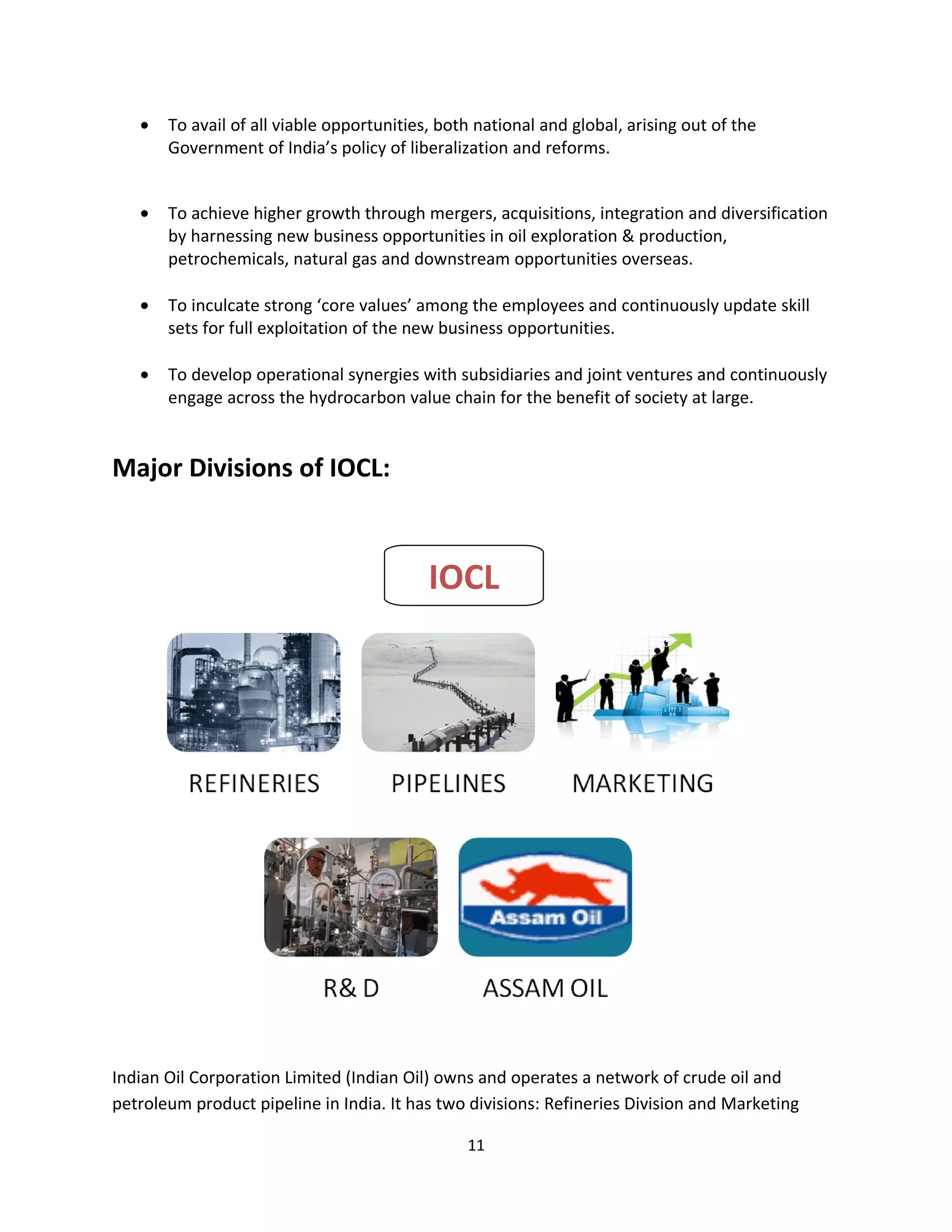 •   To avail of all viable opportunities, both national and global, arising out of the
       Government of India’s policy of liberalization and reforms.


   •   To achieve higher growth through mergers, acquisitions, integration and diversification
       by harnessing new business opportunities in oil exploration & production,
       petrochemicals, natural gas and downstream opportunities overseas.

   •   To inculcate strong ‘core values’ among the employees and continuously update skill
       sets for full exploitation of the new business opportunities.

   •   To develop operational synergies with subsidiaries and joint ventures and continuously
       engage across the hydrocarbon value chain for the benefit of society at large.


Major Divisions of IOCL:



                                           IOCL




Indian Oil Corporation Limited (Indian Oil) owns and operates a network of crude oil and
petroleum product pipeline in India. It has two divisions: Refineries Division and Marketing

                                                11
 