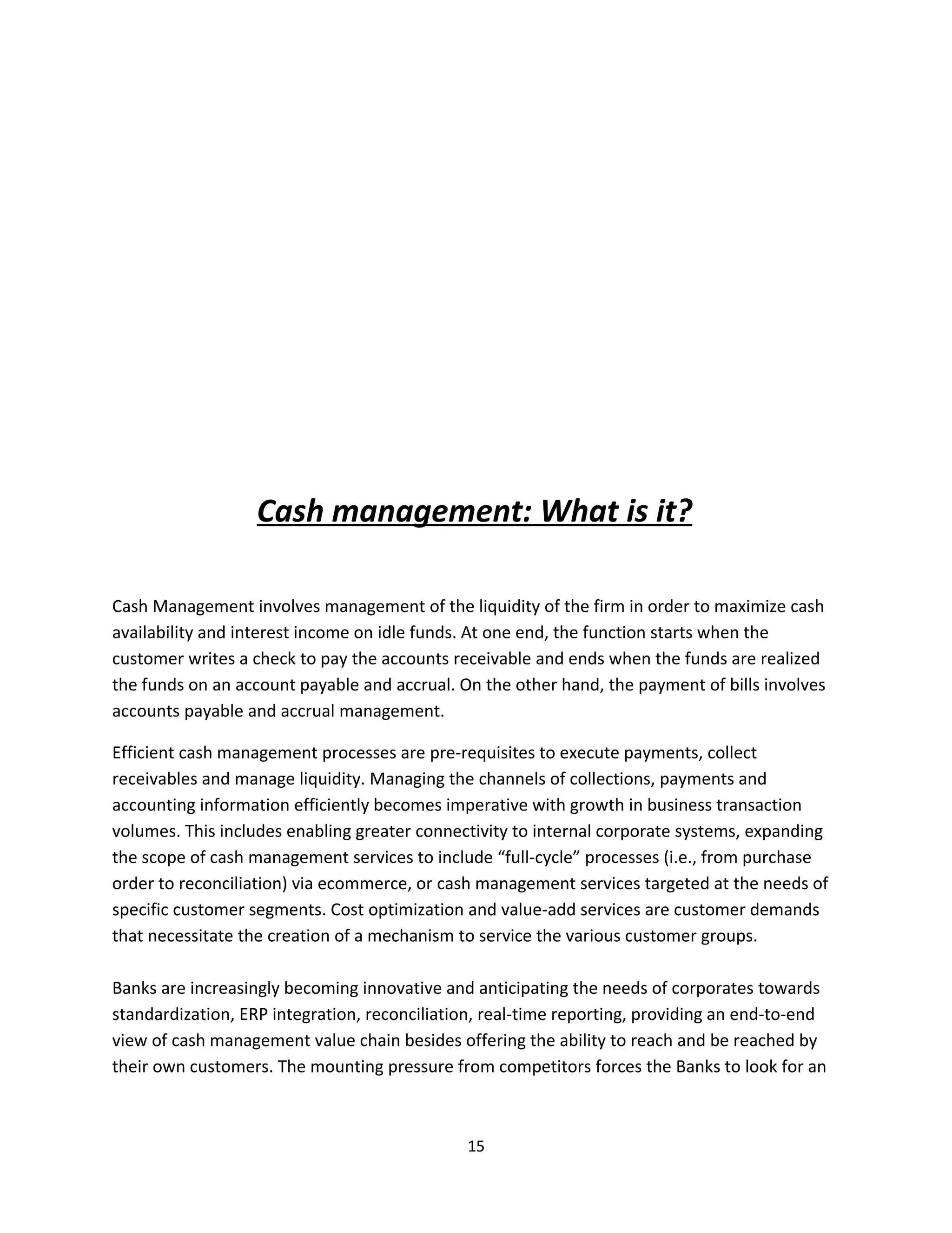 Cash management: What is it?

Cash Management involves management of the liquidity of the firm in order to maximize cash
availability and interest income on idle funds. At one end, the function starts when the
customer writes a check to pay the accounts receivable and ends when the funds are realized
the funds on an account payable and accrual. On the other hand, the payment of bills involves
accounts payable and accrual management.

Efficient cash management processes are pre-requisites to execute payments, collect
receivables and manage liquidity. Managing the channels of collections, payments and
accounting information efficiently becomes imperative with growth in business transaction
volumes. This includes enabling greater connectivity to internal corporate systems, expanding
the scope of cash management services to include “full-cycle” processes (i.e., from purchase
order to reconciliation) via ecommerce, or cash management services targeted at the needs of
specific customer segments. Cost optimization and value-add services are customer demands
that necessitate the creation of a mechanism to service the various customer groups.

Banks are increasingly becoming innovative and anticipating the needs of corporates towards
standardization, ERP integration, reconciliation, real-time reporting, providing an end-to-end
view of cash management value chain besides offering the ability to reach and be reached by
their own customers. The mounting pressure from competitors forces the Banks to look for an



                                              15
 