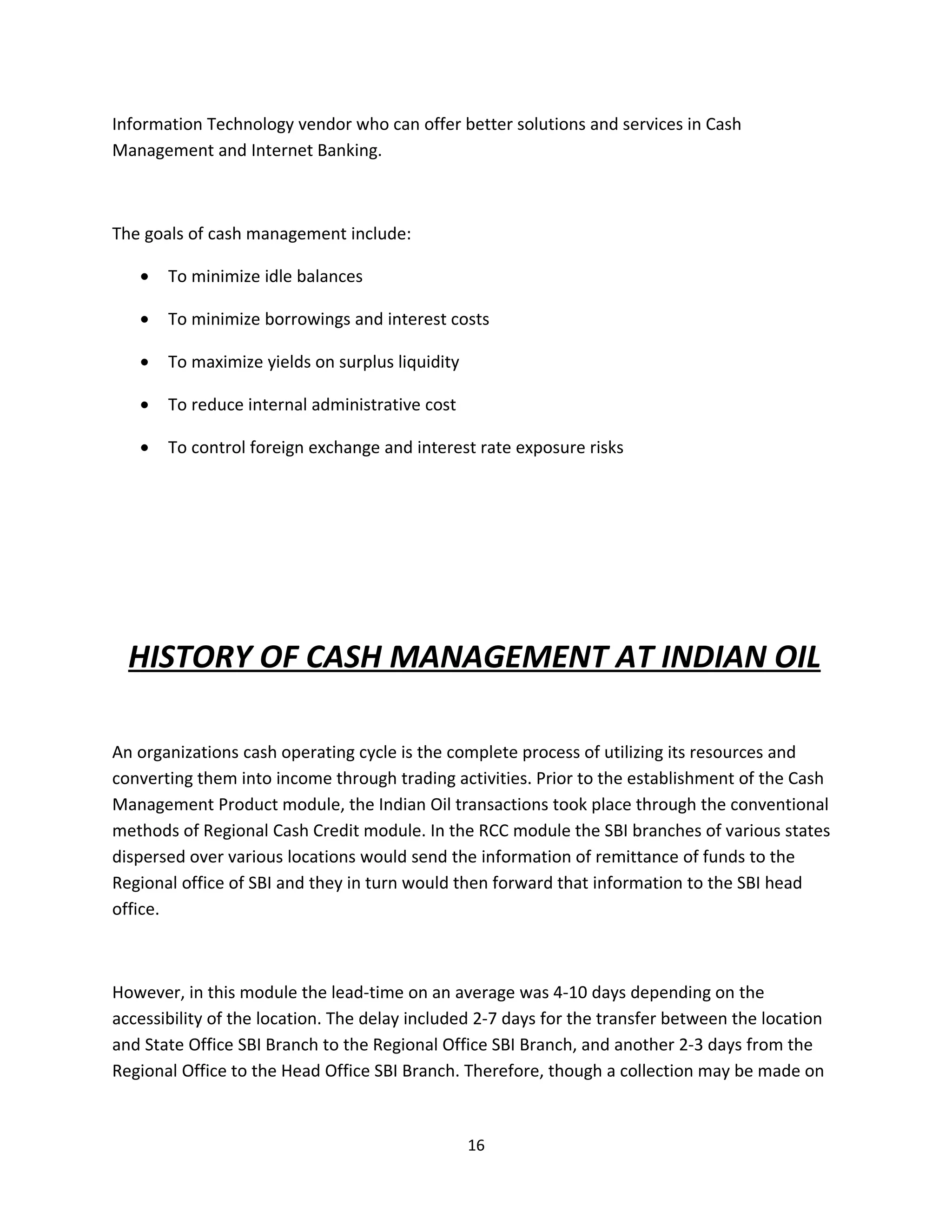 Information Technology vendor who can offer better solutions and services in Cash
Management and Internet Banking.



The goals of cash management include:

   •   To minimize idle balances

   •   To minimize borrowings and interest costs

   •   To maximize yields on surplus liquidity

   •   To reduce internal administrative cost

   •   To control foreign exchange and interest rate exposure risks




  HISTORY OF CASH MANAGEMENT AT INDIAN OIL

An organizations cash operating cycle is the complete process of utilizing its resources and
converting them into income through trading activities. Prior to the establishment of the Cash
Management Product module, the Indian Oil transactions took place through the conventional
methods of Regional Cash Credit module. In the RCC module the SBI branches of various states
dispersed over various locations would send the information of remittance of funds to the
Regional office of SBI and they in turn would then forward that information to the SBI head
office.



However, in this module the lead-time on an average was 4-10 days depending on the
accessibility of the location. The delay included 2-7 days for the transfer between the location
and State Office SBI Branch to the Regional Office SBI Branch, and another 2-3 days from the
Regional Office to the Head Office SBI Branch. Therefore, though a collection may be made on


                                                 16
 