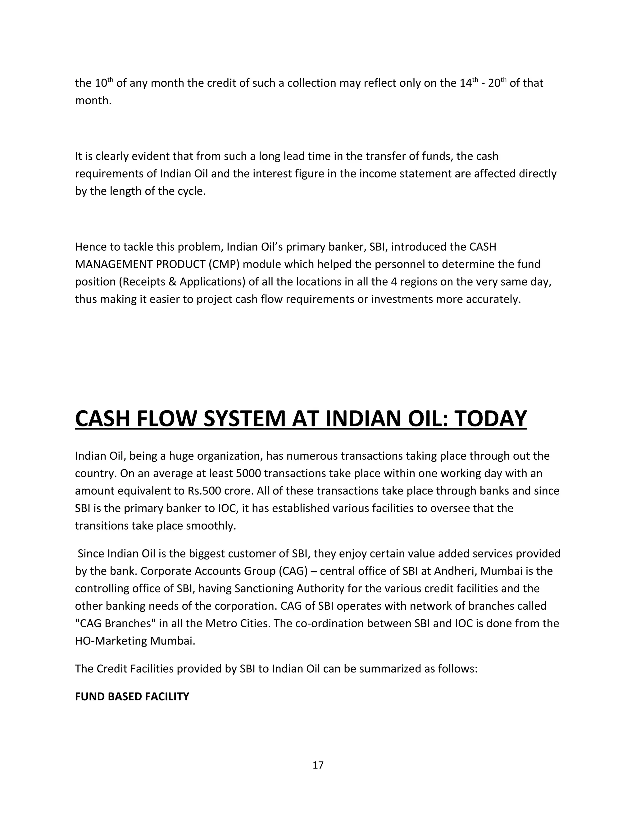 the 10th of any month the credit of such a collection may reflect only on the 14th - 20th of that
month.



It is clearly evident that from such a long lead time in the transfer of funds, the cash
requirements of Indian Oil and the interest figure in the income statement are affected directly
by the length of the cycle.



Hence to tackle this problem, Indian Oil’s primary banker, SBI, introduced the CASH
MANAGEMENT PRODUCT (CMP) module which helped the personnel to determine the fund
position (Receipts & Applications) of all the locations in all the 4 regions on the very same day,
thus making it easier to project cash flow requirements or investments more accurately.




CASH FLOW SYSTEM AT INDIAN OIL: TODAY
Indian Oil, being a huge organization, has numerous transactions taking place through out the
country. On an average at least 5000 transactions take place within one working day with an
amount equivalent to Rs.500 crore. All of these transactions take place through banks and since
SBI is the primary banker to IOC, it has established various facilities to oversee that the
transitions take place smoothly.

 Since Indian Oil is the biggest customer of SBI, they enjoy certain value added services provided
by the bank. Corporate Accounts Group (CAG) – central office of SBI at Andheri, Mumbai is the
controlling office of SBI, having Sanctioning Authority for the various credit facilities and the
other banking needs of the corporation. CAG of SBI operates with network of branches called
"CAG Branches" in all the Metro Cities. The co-ordination between SBI and IOC is done from the
HO-Marketing Mumbai.

The Credit Facilities provided by SBI to Indian Oil can be summarized as follows:

FUND BASED FACILITY




                                                 17
 