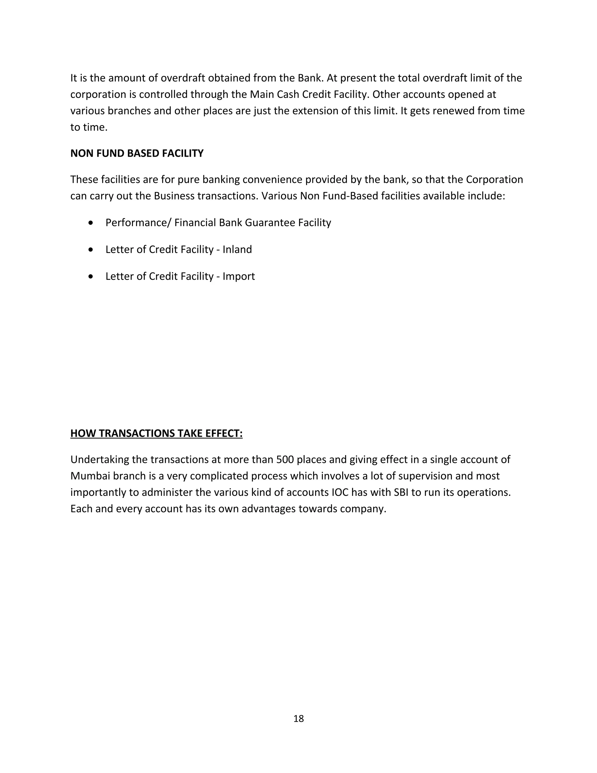 It is the amount of overdraft obtained from the Bank. At present the total overdraft limit of the
corporation is controlled through the Main Cash Credit Facility. Other accounts opened at
various branches and other places are just the extension of this limit. It gets renewed from time
to time.

NON FUND BASED FACILITY

These facilities are for pure banking convenience provided by the bank, so that the Corporation
can carry out the Business transactions. Various Non Fund-Based facilities available include:

   •   Performance/ Financial Bank Guarantee Facility

   •   Letter of Credit Facility - Inland

   •   Letter of Credit Facility - Import




HOW TRANSACTIONS TAKE EFFECT:

Undertaking the transactions at more than 500 places and giving effect in a single account of
Mumbai branch is a very complicated process which involves a lot of supervision and most
importantly to administer the various kind of accounts IOC has with SBI to run its operations.
Each and every account has its own advantages towards company.




                                               18
 