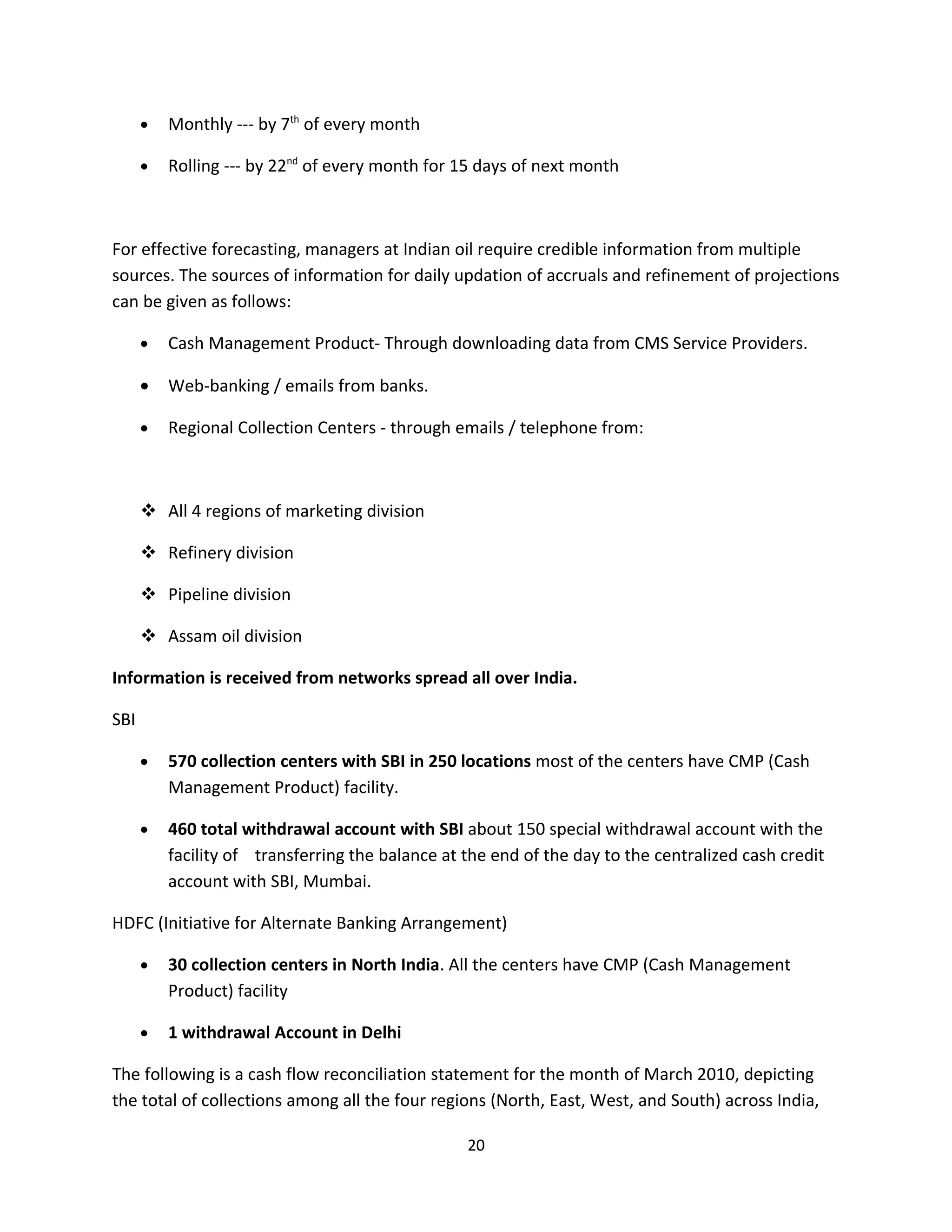 •   Monthly --- by 7th of every month

      •   Rolling --- by 22nd of every month for 15 days of next month



For effective forecasting, managers at Indian oil require credible information from multiple
sources. The sources of information for daily updation of accruals and refinement of projections
can be given as follows:

      •   Cash Management Product- Through downloading data from CMS Service Providers.

      •   Web-banking / emails from banks.

      •   Regional Collection Centers - through emails / telephone from:



       All 4 regions of marketing division

       Refinery division

       Pipeline division

       Assam oil division

Information is received from networks spread all over India.

SBI

      •   570 collection centers with SBI in 250 locations most of the centers have CMP (Cash
          Management Product) facility.

      •   460 total withdrawal account with SBI about 150 special withdrawal account with the
          facility of transferring the balance at the end of the day to the centralized cash credit
          account with SBI, Mumbai.

HDFC (Initiative for Alternate Banking Arrangement)

      •   30 collection centers in North India. All the centers have CMP (Cash Management
          Product) facility

      •   1 withdrawal Account in Delhi

The following is a cash flow reconciliation statement for the month of March 2010, depicting
the total of collections among all the four regions (North, East, West, and South) across India,

                                                  20
 