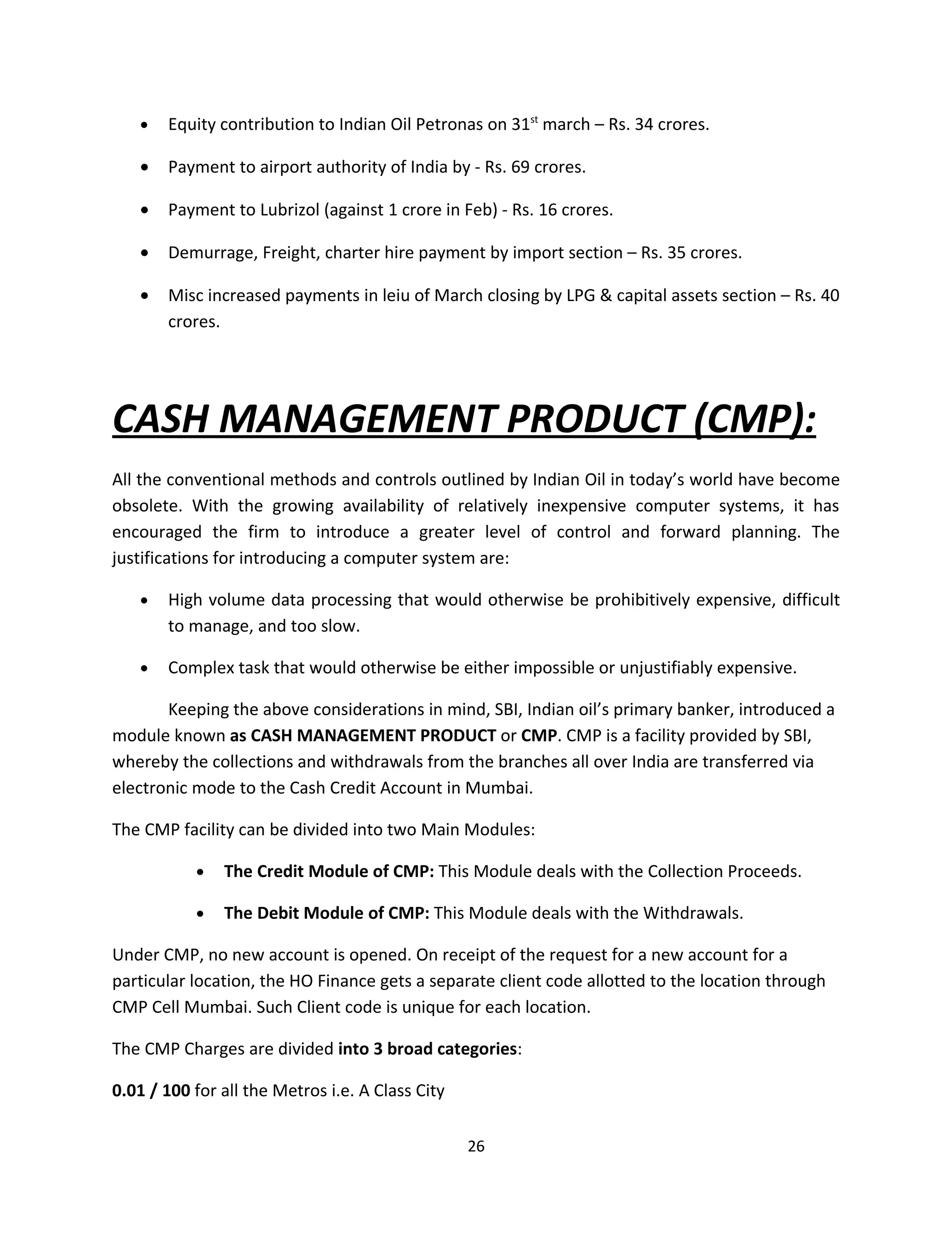 •   Equity contribution to Indian Oil Petronas on 31st march – Rs. 34 crores.

   •   Payment to airport authority of India by - Rs. 69 crores.

   •   Payment to Lubrizol (against 1 crore in Feb) - Rs. 16 crores.

   •   Demurrage, Freight, charter hire payment by import section – Rs. 35 crores.

   •   Misc increased payments in leiu of March closing by LPG & capital assets section – Rs. 40
       crores.




CASH MANAGEMENT PRODUCT (CMP):
All the conventional methods and controls outlined by Indian Oil in today’s world have become
obsolete. With the growing availability of relatively inexpensive computer systems, it has
encouraged the firm to introduce a greater level of control and forward planning. The
justifications for introducing a computer system are:

   •   High volume data processing that would otherwise be prohibitively expensive, difficult
       to manage, and too slow.

   •   Complex task that would otherwise be either impossible or unjustifiably expensive.

       Keeping the above considerations in mind, SBI, Indian oil’s primary banker, introduced a
module known as CASH MANAGEMENT PRODUCT or CMP. CMP is a facility provided by SBI,
whereby the collections and withdrawals from the branches all over India are transferred via
electronic mode to the Cash Credit Account in Mumbai.

The CMP facility can be divided into two Main Modules:

           •   The Credit Module of CMP: This Module deals with the Collection Proceeds.

           •   The Debit Module of CMP: This Module deals with the Withdrawals.

Under CMP, no new account is opened. On receipt of the request for a new account for a
particular location, the HO Finance gets a separate client code allotted to the location through
CMP Cell Mumbai. Such Client code is unique for each location.

The CMP Charges are divided into 3 broad categories:

0.01 / 100 for all the Metros i.e. A Class City

                                                  26
 