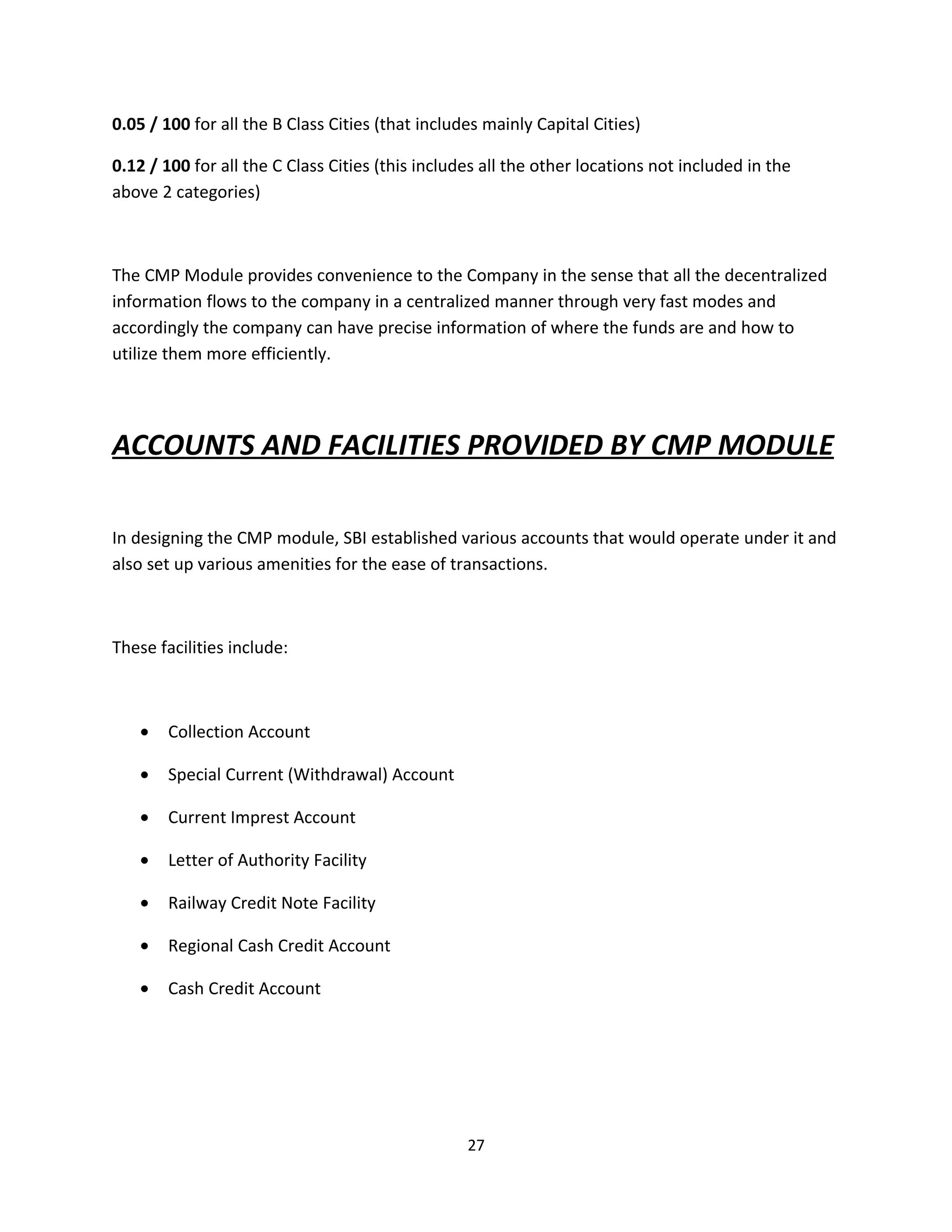 0.05 / 100 for all the B Class Cities (that includes mainly Capital Cities)

0.12 / 100 for all the C Class Cities (this includes all the other locations not included in the
above 2 categories)



The CMP Module provides convenience to the Company in the sense that all the decentralized
information flows to the company in a centralized manner through very fast modes and
accordingly the company can have precise information of where the funds are and how to
utilize them more efficiently.




ACCOUNTS AND FACILITIES PROVIDED BY CMP MODULE

In designing the CMP module, SBI established various accounts that would operate under it and
also set up various amenities for the ease of transactions.



These facilities include:



   •   Collection Account

   •   Special Current (Withdrawal) Account

   •   Current Imprest Account

   •   Letter of Authority Facility

   •   Railway Credit Note Facility

   •   Regional Cash Credit Account

   •   Cash Credit Account




                                                  27
 