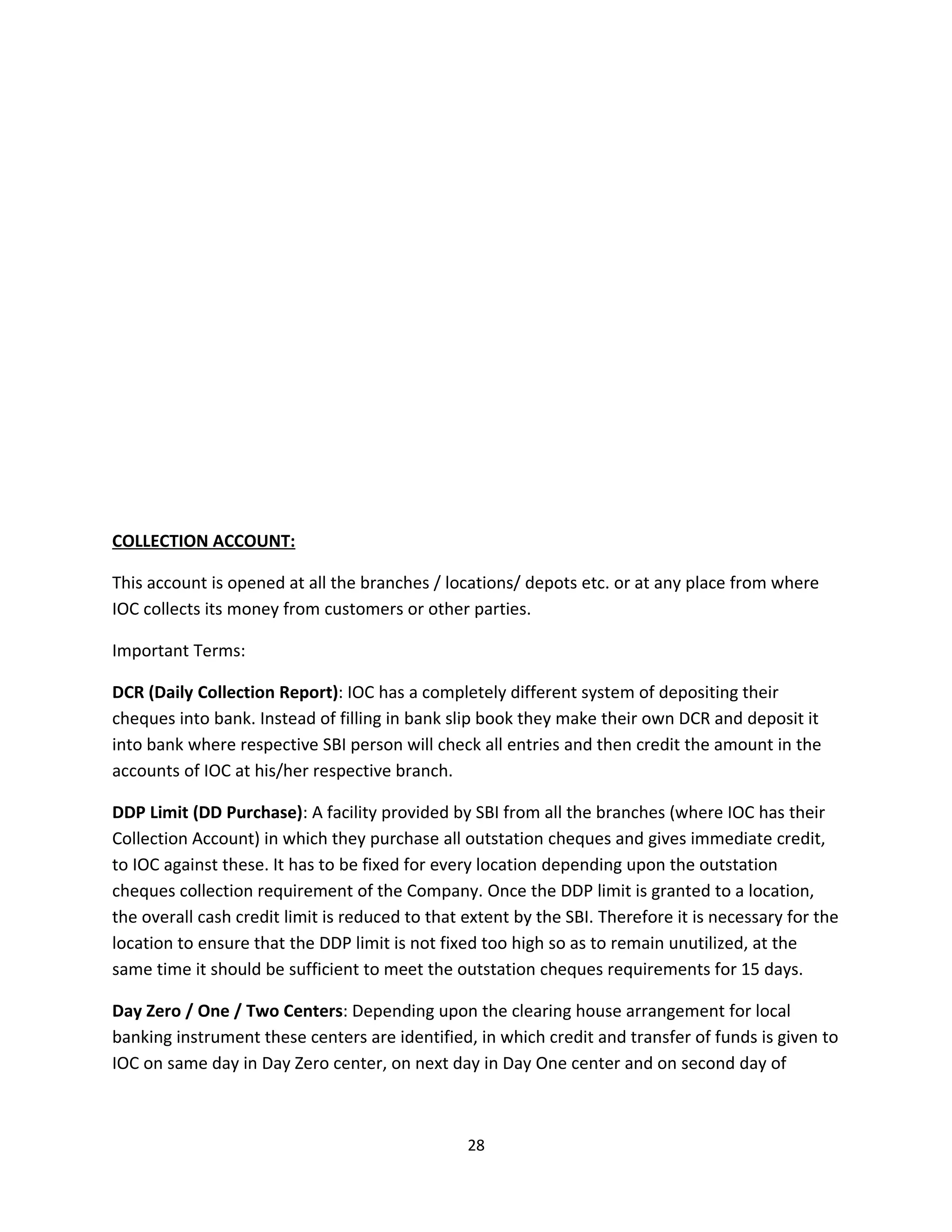 COLLECTION ACCOUNT:

This account is opened at all the branches / locations/ depots etc. or at any place from where
IOC collects its money from customers or other parties.

Important Terms:

DCR (Daily Collection Report): IOC has a completely different system of depositing their
cheques into bank. Instead of filling in bank slip book they make their own DCR and deposit it
into bank where respective SBI person will check all entries and then credit the amount in the
accounts of IOC at his/her respective branch.

DDP Limit (DD Purchase): A facility provided by SBI from all the branches (where IOC has their
Collection Account) in which they purchase all outstation cheques and gives immediate credit,
to IOC against these. It has to be fixed for every location depending upon the outstation
cheques collection requirement of the Company. Once the DDP limit is granted to a location,
the overall cash credit limit is reduced to that extent by the SBI. Therefore it is necessary for the
location to ensure that the DDP limit is not fixed too high so as to remain unutilized, at the
same time it should be sufficient to meet the outstation cheques requirements for 15 days.

Day Zero / One / Two Centers: Depending upon the clearing house arrangement for local
banking instrument these centers are identified, in which credit and transfer of funds is given to
IOC on same day in Day Zero center, on next day in Day One center and on second day of



                                                 28
 