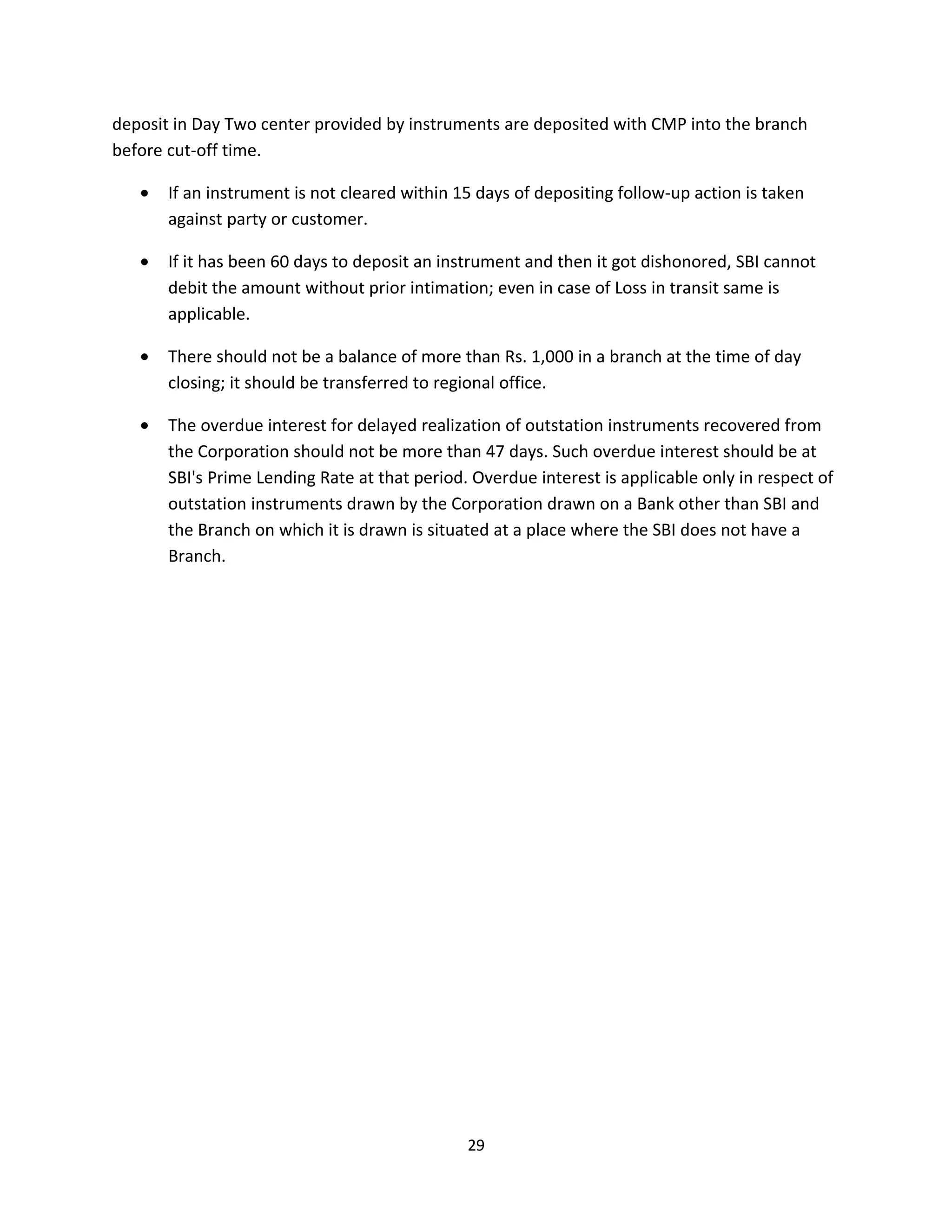 deposit in Day Two center provided by instruments are deposited with CMP into the branch
before cut-off time.

   •   If an instrument is not cleared within 15 days of depositing follow-up action is taken
       against party or customer.

   •   If it has been 60 days to deposit an instrument and then it got dishonored, SBI cannot
       debit the amount without prior intimation; even in case of Loss in transit same is
       applicable.

   •   There should not be a balance of more than Rs. 1,000 in a branch at the time of day
       closing; it should be transferred to regional office.

   •   The overdue interest for delayed realization of outstation instruments recovered from
       the Corporation should not be more than 47 days. Such overdue interest should be at
       SBI's Prime Lending Rate at that period. Overdue interest is applicable only in respect of
       outstation instruments drawn by the Corporation drawn on a Bank other than SBI and
       the Branch on which it is drawn is situated at a place where the SBI does not have a
       Branch.




                                               29
 