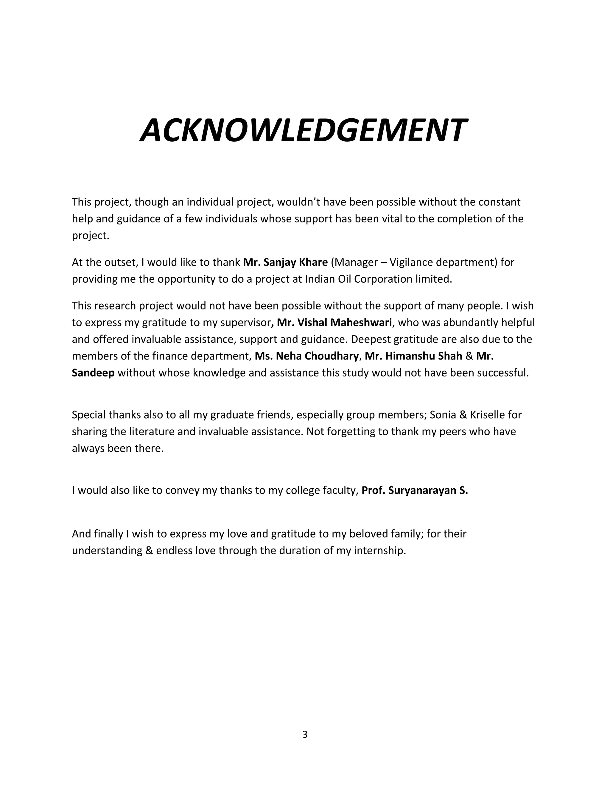 ACKNOWLEDGEMENT
This project, though an individual project, wouldn’t have been possible without the constant
help and guidance of a few individuals whose support has been vital to the completion of the
project.

At the outset, I would like to thank Mr. Sanjay Khare (Manager – Vigilance department) for
providing me the opportunity to do a project at Indian Oil Corporation limited.

This research project would not have been possible without the support of many people. I wish
to express my gratitude to my supervisor, Mr. Vishal Maheshwari, who was abundantly helpful
and offered invaluable assistance, support and guidance. Deepest gratitude are also due to the
members of the finance department, Ms. Neha Choudhary, Mr. Himanshu Shah & Mr.
Sandeep without whose knowledge and assistance this study would not have been successful.


Special thanks also to all my graduate friends, especially group members; Sonia & Kriselle for
sharing the literature and invaluable assistance. Not forgetting to thank my peers who have
always been there.


I would also like to convey my thanks to my college faculty, Prof. Suryanarayan S.


And finally I wish to express my love and gratitude to my beloved family; for their
understanding & endless love through the duration of my internship.




                                                3
 