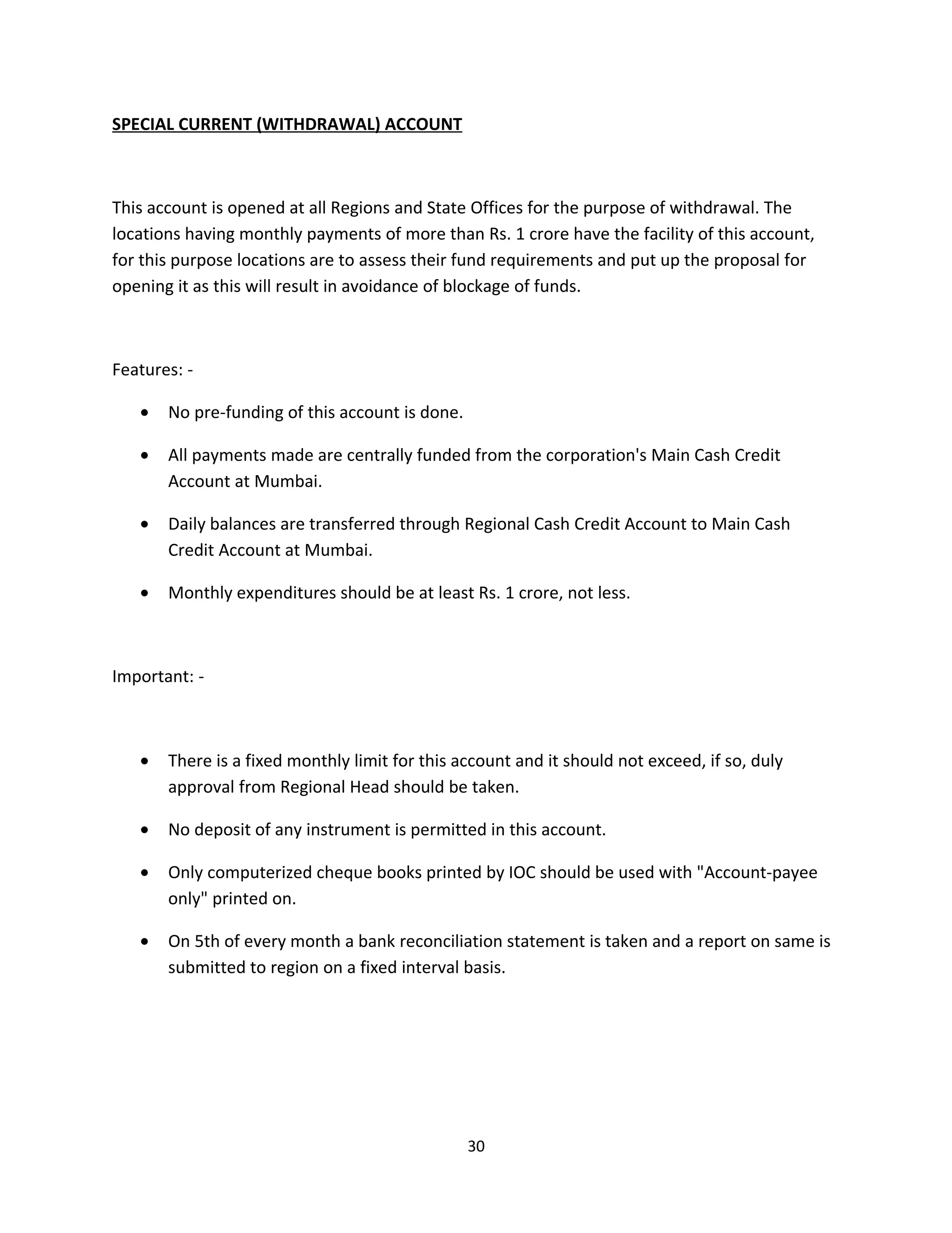 SPECIAL CURRENT (WITHDRAWAL) ACCOUNT



This account is opened at all Regions and State Offices for the purpose of withdrawal. The
locations having monthly payments of more than Rs. 1 crore have the facility of this account,
for this purpose locations are to assess their fund requirements and put up the proposal for
opening it as this will result in avoidance of blockage of funds.



Features: -

   •   No pre-funding of this account is done.

   •   All payments made are centrally funded from the corporation's Main Cash Credit
       Account at Mumbai.

   •   Daily balances are transferred through Regional Cash Credit Account to Main Cash
       Credit Account at Mumbai.

   •   Monthly expenditures should be at least Rs. 1 crore, not less.



Important: -



   •   There is a fixed monthly limit for this account and it should not exceed, if so, duly
       approval from Regional Head should be taken.

   •   No deposit of any instrument is permitted in this account.

   •   Only computerized cheque books printed by IOC should be used with "Account-payee
       only" printed on.

   •   On 5th of every month a bank reconciliation statement is taken and a report on same is
       submitted to region on a fixed interval basis.




                                                 30
 