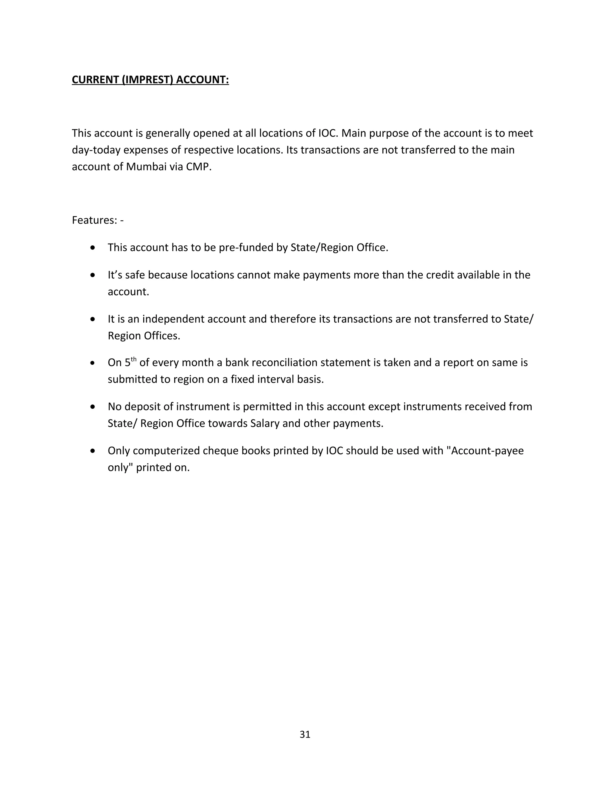 CURRENT (IMPREST) ACCOUNT:



This account is generally opened at all locations of IOC. Main purpose of the account is to meet
day-today expenses of respective locations. Its transactions are not transferred to the main
account of Mumbai via CMP.



Features: -

   •   This account has to be pre-funded by State/Region Office.

   •   It’s safe because locations cannot make payments more than the credit available in the
       account.

   •   It is an independent account and therefore its transactions are not transferred to State/
       Region Offices.

   •   On 5th of every month a bank reconciliation statement is taken and a report on same is
       submitted to region on a fixed interval basis.

   •   No deposit of instrument is permitted in this account except instruments received from
       State/ Region Office towards Salary and other payments.

   •   Only computerized cheque books printed by IOC should be used with "Account-payee
       only" printed on.




                                               31
 