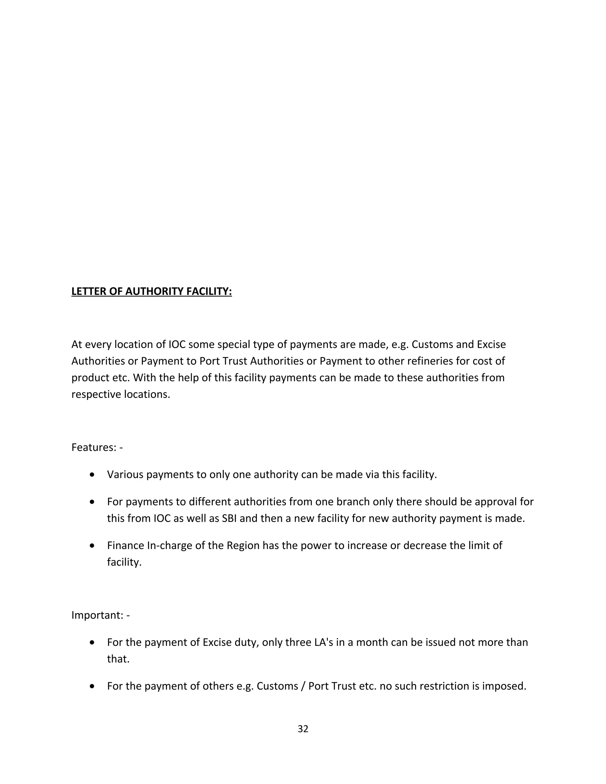 LETTER OF AUTHORITY FACILITY:



At every location of IOC some special type of payments are made, e.g. Customs and Excise
Authorities or Payment to Port Trust Authorities or Payment to other refineries for cost of
product etc. With the help of this facility payments can be made to these authorities from
respective locations.



Features: -

   •   Various payments to only one authority can be made via this facility.

   •   For payments to different authorities from one branch only there should be approval for
       this from IOC as well as SBI and then a new facility for new authority payment is made.

   •   Finance In-charge of the Region has the power to increase or decrease the limit of
       facility.



Important: -

   •   For the payment of Excise duty, only three LA's in a month can be issued not more than
       that.

   •   For the payment of others e.g. Customs / Port Trust etc. no such restriction is imposed.


                                               32
 