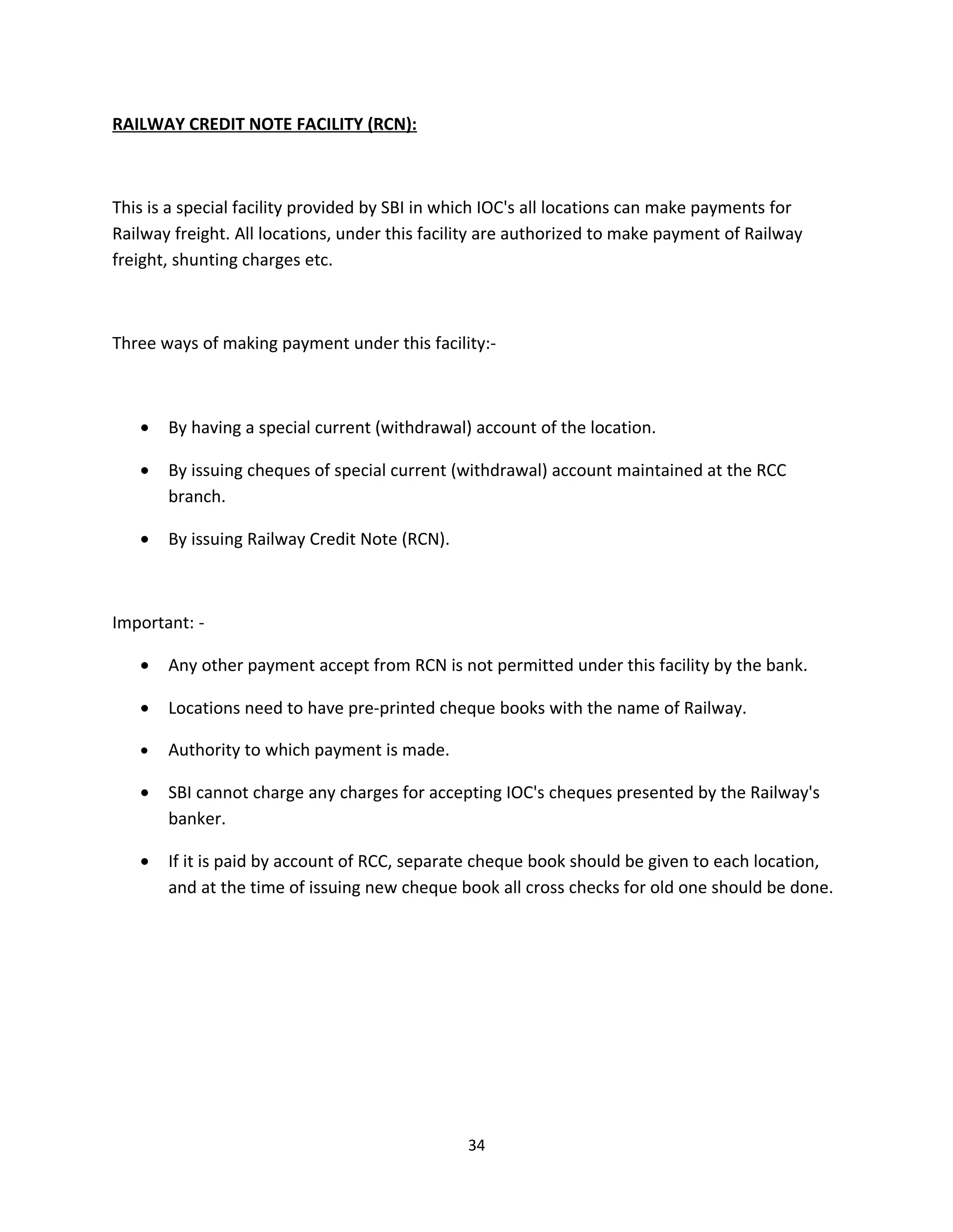RAILWAY CREDIT NOTE FACILITY (RCN):



This is a special facility provided by SBI in which IOC's all locations can make payments for
Railway freight. All locations, under this facility are authorized to make payment of Railway
freight, shunting charges etc.



Three ways of making payment under this facility:-



   •   By having a special current (withdrawal) account of the location.

   •   By issuing cheques of special current (withdrawal) account maintained at the RCC
       branch.

   •   By issuing Railway Credit Note (RCN).



Important: -

   •   Any other payment accept from RCN is not permitted under this facility by the bank.

   •   Locations need to have pre-printed cheque books with the name of Railway.

   •   Authority to which payment is made.

   •   SBI cannot charge any charges for accepting IOC's cheques presented by the Railway's
       banker.

   •   If it is paid by account of RCC, separate cheque book should be given to each location,
       and at the time of issuing new cheque book all cross checks for old one should be done.




                                               34
 