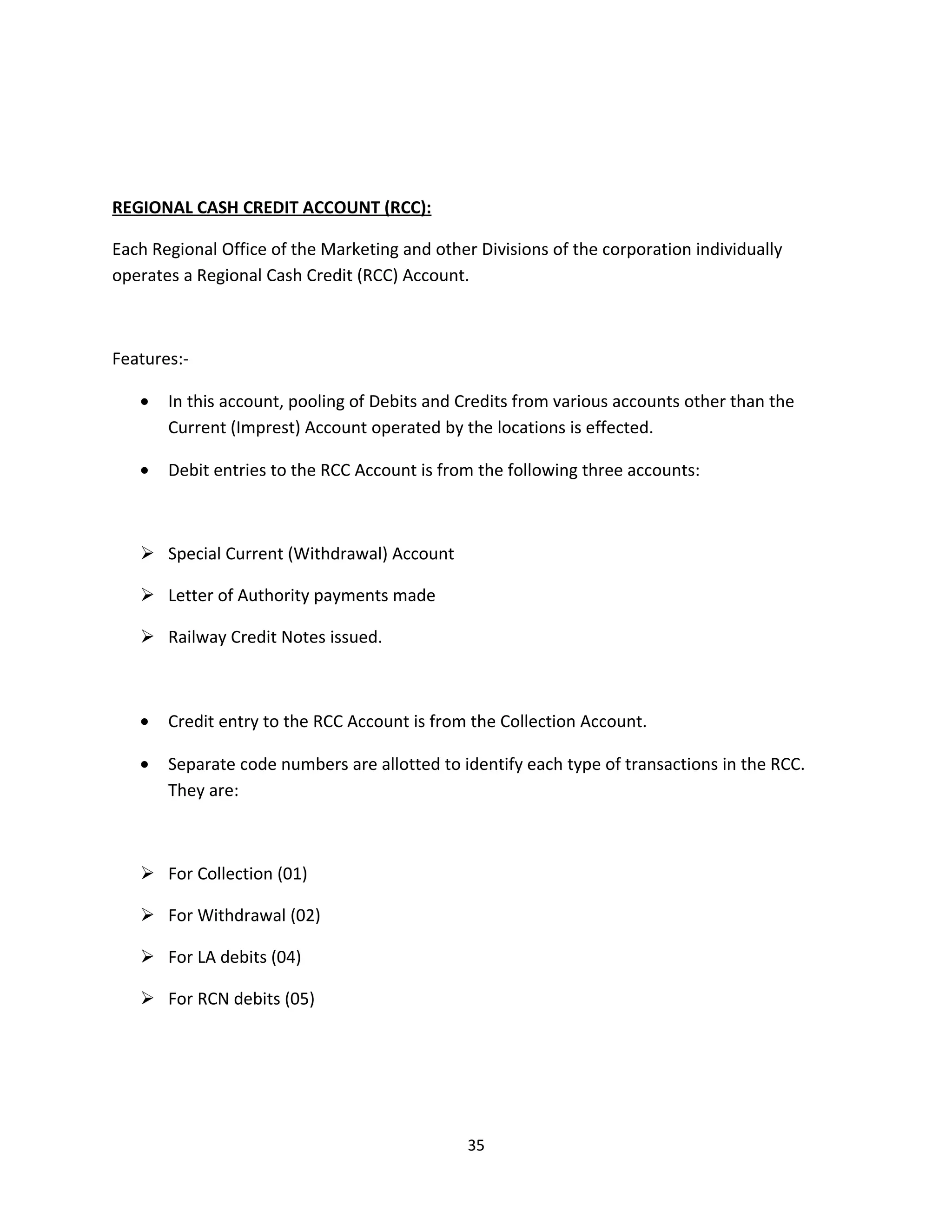 REGIONAL CASH CREDIT ACCOUNT (RCC):

Each Regional Office of the Marketing and other Divisions of the corporation individually
operates a Regional Cash Credit (RCC) Account.



Features:-

   •   In this account, pooling of Debits and Credits from various accounts other than the
       Current (Imprest) Account operated by the locations is effected.

   •   Debit entries to the RCC Account is from the following three accounts:



    Special Current (Withdrawal) Account

    Letter of Authority payments made

    Railway Credit Notes issued.



   •   Credit entry to the RCC Account is from the Collection Account.

   •   Separate code numbers are allotted to identify each type of transactions in the RCC.
       They are:



    For Collection (01)

    For Withdrawal (02)

    For LA debits (04)

    For RCN debits (05)




                                               35
 