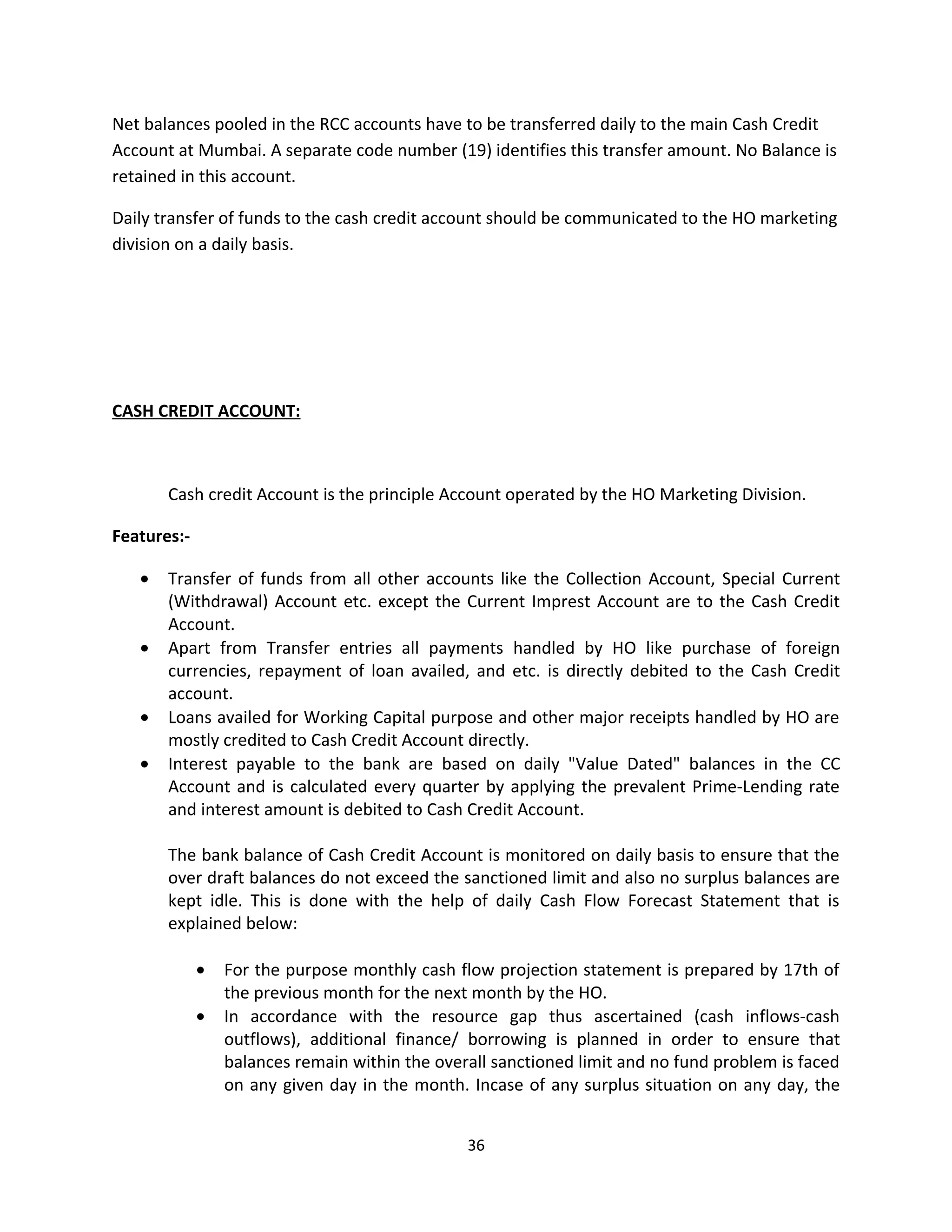 Net balances pooled in the RCC accounts have to be transferred daily to the main Cash Credit
Account at Mumbai. A separate code number (19) identifies this transfer amount. No Balance is
retained in this account.

Daily transfer of funds to the cash credit account should be communicated to the HO marketing
division on a daily basis.




CASH CREDIT ACCOUNT:



       Cash credit Account is the principle Account operated by the HO Marketing Division.

Features:-

   •   Transfer of funds from all other accounts like the Collection Account, Special Current
       (Withdrawal) Account etc. except the Current Imprest Account are to the Cash Credit
       Account.
   •   Apart from Transfer entries all payments handled by HO like purchase of foreign
       currencies, repayment of loan availed, and etc. is directly debited to the Cash Credit
       account.
   •   Loans availed for Working Capital purpose and other major receipts handled by HO are
       mostly credited to Cash Credit Account directly.
   •   Interest payable to the bank are based on daily "Value Dated" balances in the CC
       Account and is calculated every quarter by applying the prevalent Prime-Lending rate
       and interest amount is debited to Cash Credit Account.

       The bank balance of Cash Credit Account is monitored on daily basis to ensure that the
       over draft balances do not exceed the sanctioned limit and also no surplus balances are
       kept idle. This is done with the help of daily Cash Flow Forecast Statement that is
       explained below:

             •   For the purpose monthly cash flow projection statement is prepared by 17th of
                 the previous month for the next month by the HO.
             •   In accordance with the resource gap thus ascertained (cash inflows-cash
                 outflows), additional finance/ borrowing is planned in order to ensure that
                 balances remain within the overall sanctioned limit and no fund problem is faced
                 on any given day in the month. Incase of any surplus situation on any day, the


                                                36
 