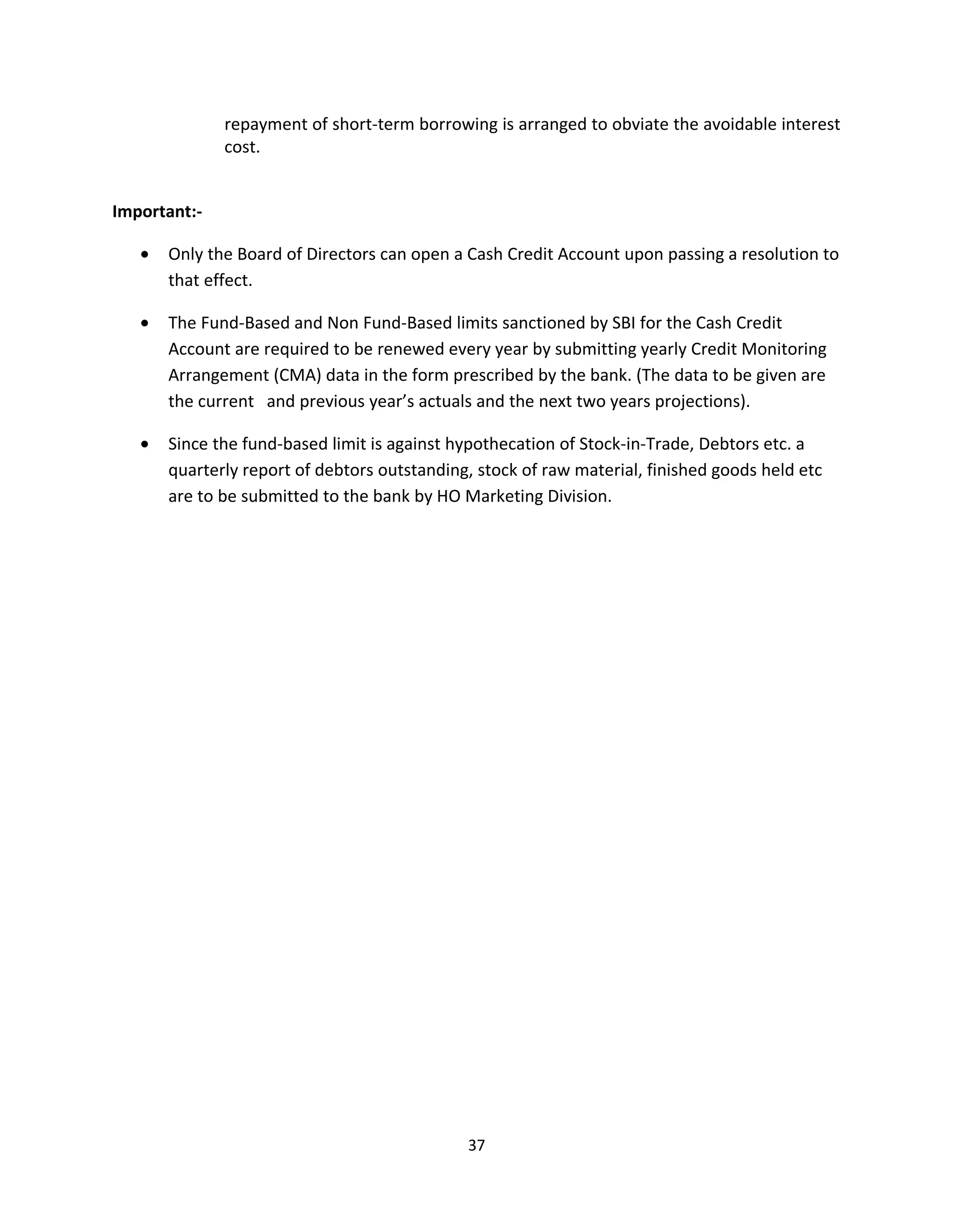 repayment of short-term borrowing is arranged to obviate the avoidable interest
              cost.


Important:-

   •   Only the Board of Directors can open a Cash Credit Account upon passing a resolution to
       that effect.

   •   The Fund-Based and Non Fund-Based limits sanctioned by SBI for the Cash Credit
       Account are required to be renewed every year by submitting yearly Credit Monitoring
       Arrangement (CMA) data in the form prescribed by the bank. (The data to be given are
       the current and previous year’s actuals and the next two years projections).

   •   Since the fund-based limit is against hypothecation of Stock-in-Trade, Debtors etc. a
       quarterly report of debtors outstanding, stock of raw material, finished goods held etc
       are to be submitted to the bank by HO Marketing Division.




                                              37
 