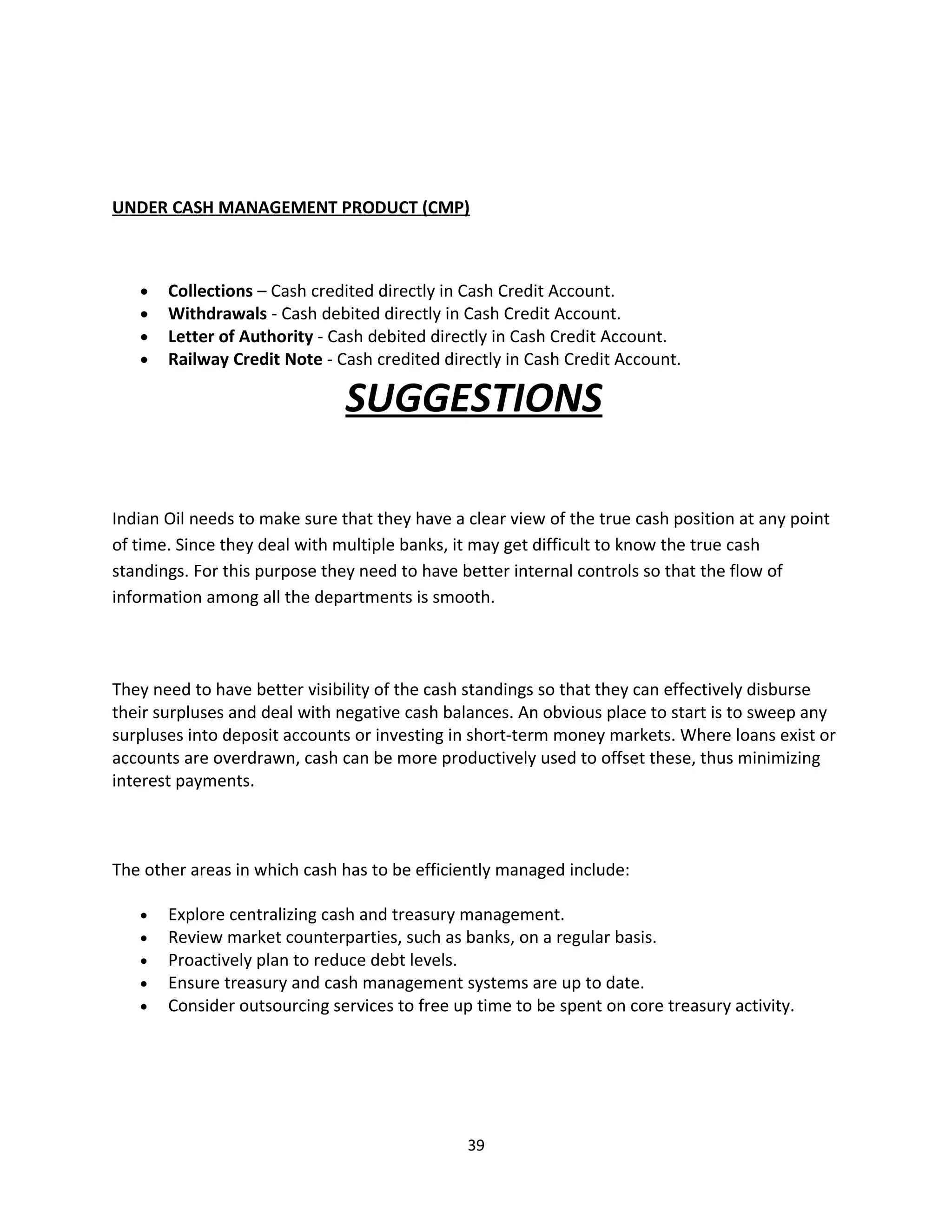 UNDER CASH MANAGEMENT PRODUCT (CMP)



   •   Collections – Cash credited directly in Cash Credit Account.
   •   Withdrawals - Cash debited directly in Cash Credit Account.
   •   Letter of Authority - Cash debited directly in Cash Credit Account.
   •   Railway Credit Note - Cash credited directly in Cash Credit Account.

                               SUGGESTIONS

Indian Oil needs to make sure that they have a clear view of the true cash position at any point
of time. Since they deal with multiple banks, it may get difficult to know the true cash
standings. For this purpose they need to have better internal controls so that the flow of
information among all the departments is smooth.



They need to have better visibility of the cash standings so that they can effectively disburse
their surpluses and deal with negative cash balances. An obvious place to start is to sweep any
surpluses into deposit accounts or investing in short-term money markets. Where loans exist or
accounts are overdrawn, cash can be more productively used to offset these, thus minimizing
interest payments.



The other areas in which cash has to be efficiently managed include:

   •   Explore centralizing cash and treasury management.
   •   Review market counterparties, such as banks, on a regular basis.
   •   Proactively plan to reduce debt levels.
   •   Ensure treasury and cash management systems are up to date.
   •   Consider outsourcing services to free up time to be spent on core treasury activity.




                                               39
 