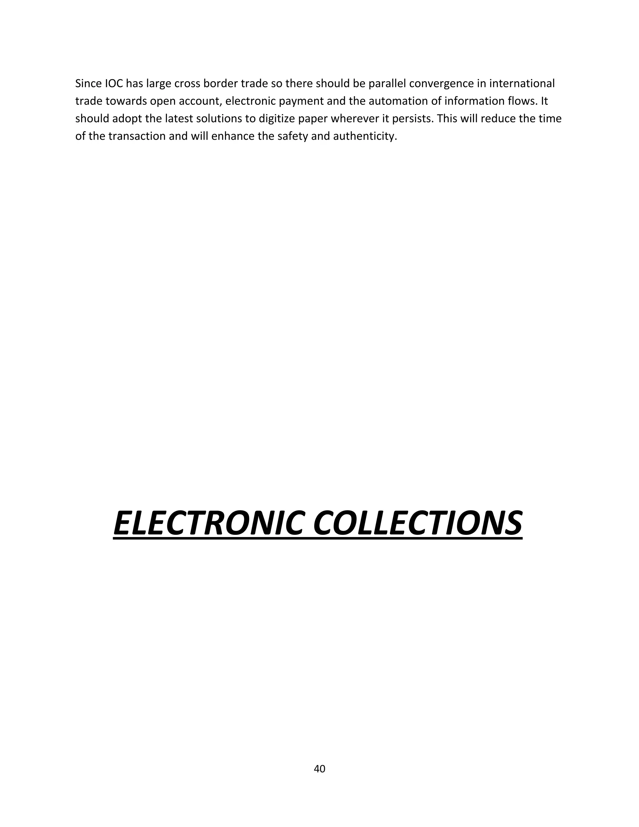 Since IOC has large cross border trade so there should be parallel convergence in international
trade towards open account, electronic payment and the automation of information flows. It
should adopt the latest solutions to digitize paper wherever it persists. This will reduce the time
of the transaction and will enhance the safety and authenticity.




       ELECTRONIC COLLECTIONS




                                                40
 