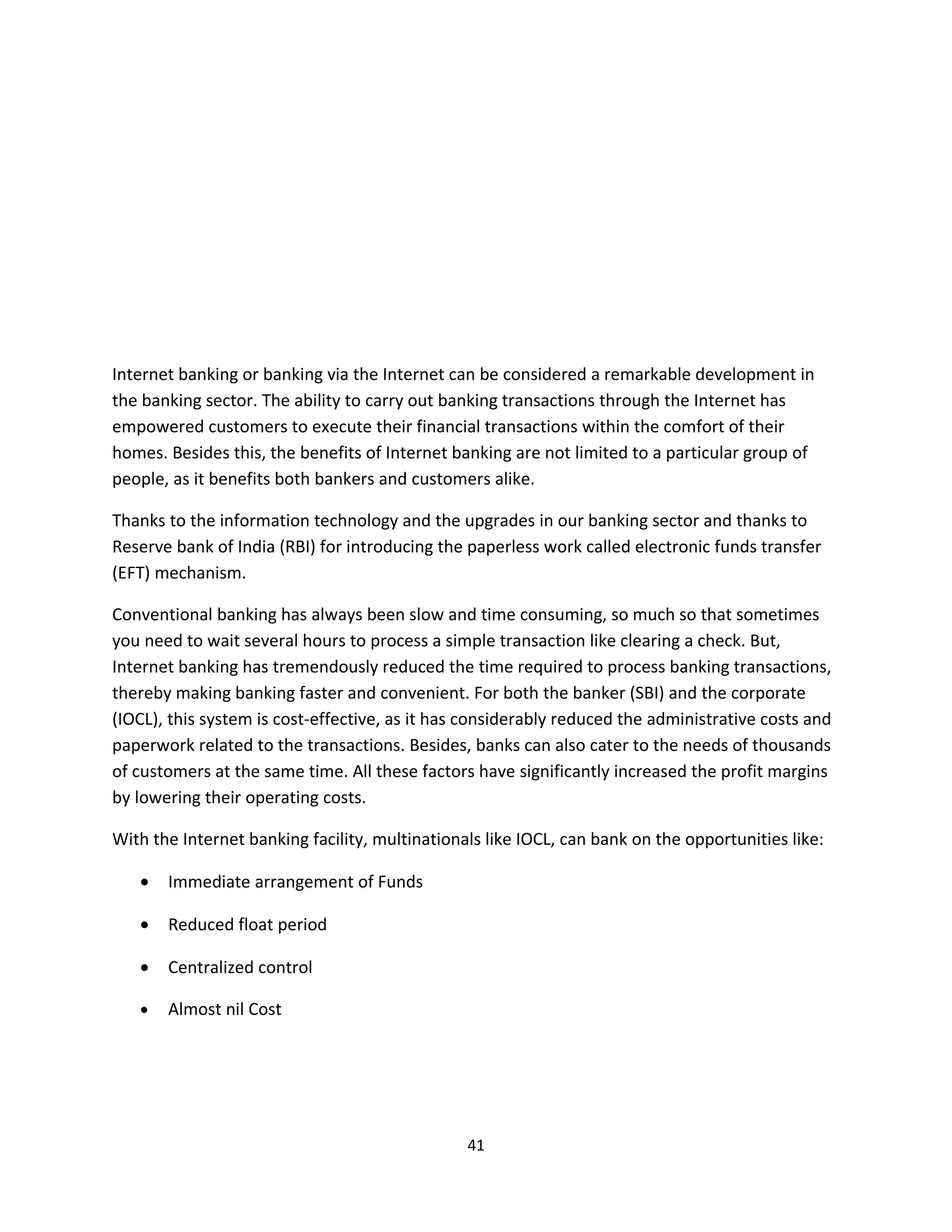 Internet banking or banking via the Internet can be considered a remarkable development in
the banking sector. The ability to carry out banking transactions through the Internet has
empowered customers to execute their financial transactions within the comfort of their
homes. Besides this, the benefits of Internet banking are not limited to a particular group of
people, as it benefits both bankers and customers alike.

Thanks to the information technology and the upgrades in our banking sector and thanks to
Reserve bank of India (RBI) for introducing the paperless work called electronic funds transfer
(EFT) mechanism.

Conventional banking has always been slow and time consuming, so much so that sometimes
you need to wait several hours to process a simple transaction like clearing a check. But,
Internet banking has tremendously reduced the time required to process banking transactions,
thereby making banking faster and convenient. For both the banker (SBI) and the corporate
(IOCL), this system is cost-effective, as it has considerably reduced the administrative costs and
paperwork related to the transactions. Besides, banks can also cater to the needs of thousands
of customers at the same time. All these factors have significantly increased the profit margins
by lowering their operating costs.

With the Internet banking facility, multinationals like IOCL, can bank on the opportunities like:

   •   Immediate arrangement of Funds

   •   Reduced float period

   •   Centralized control

   •   Almost nil Cost




                                                41
 
