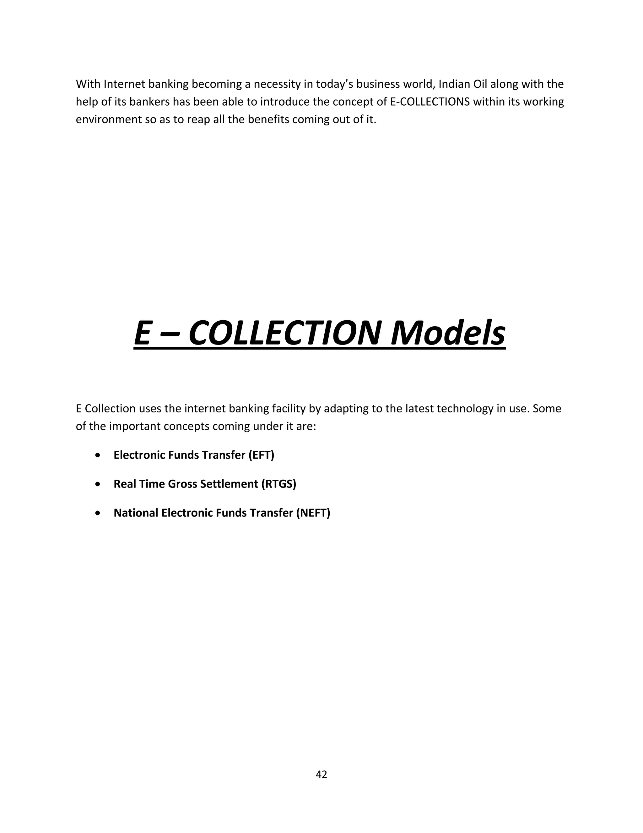 With Internet banking becoming a necessity in today’s business world, Indian Oil along with the
help of its bankers has been able to introduce the concept of E-COLLECTIONS within its working
environment so as to reap all the benefits coming out of it.




           E – COLLECTION Models
E Collection uses the internet banking facility by adapting to the latest technology in use. Some
of the important concepts coming under it are:

   •   Electronic Funds Transfer (EFT)

   •   Real Time Gross Settlement (RTGS)

   •   National Electronic Funds Transfer (NEFT)




                                               42
 