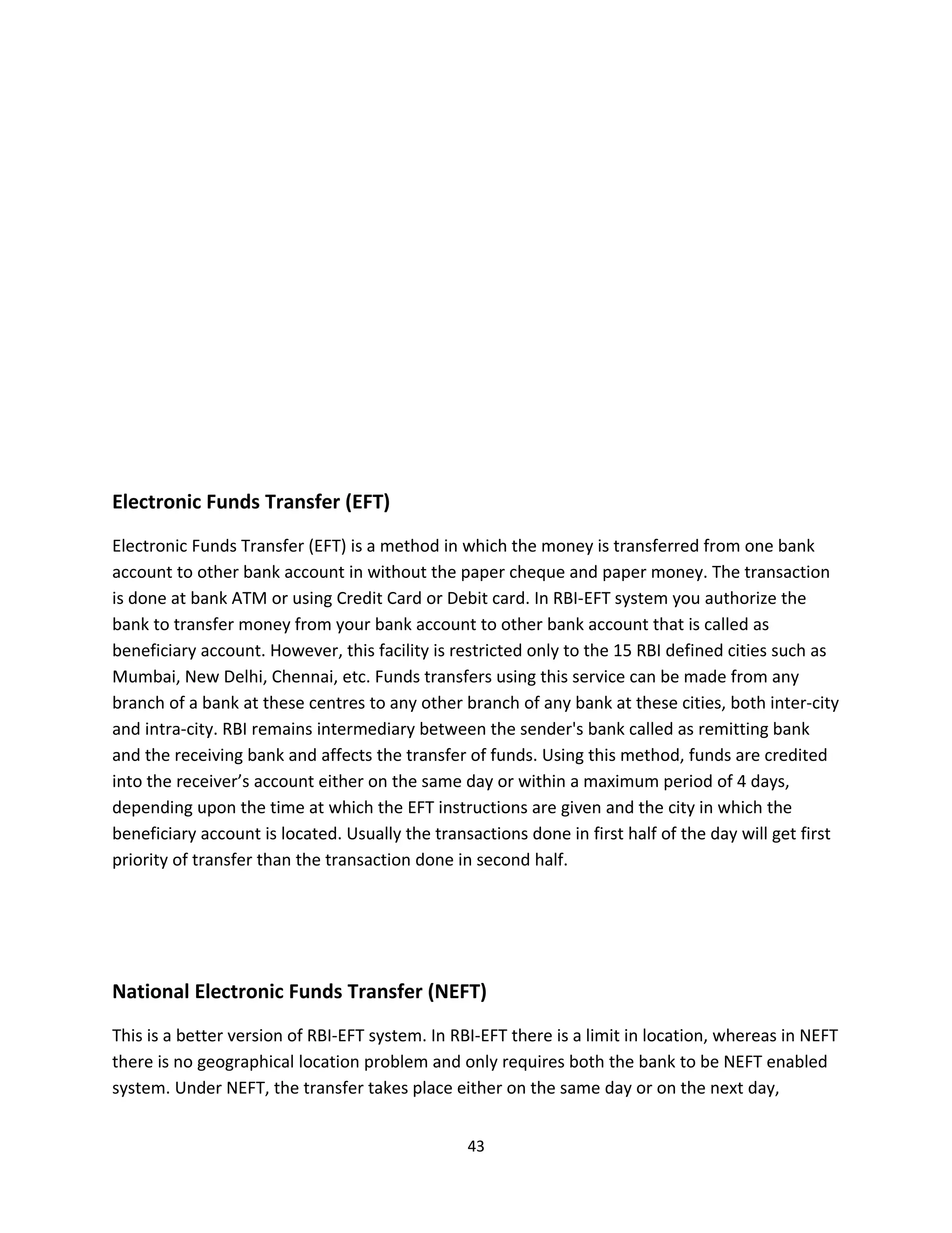Electronic Funds Transfer (EFT)
Electronic Funds Transfer (EFT) is a method in which the money is transferred from one bank
account to other bank account in without the paper cheque and paper money. The transaction
is done at bank ATM or using Credit Card or Debit card. In RBI-EFT system you authorize the
bank to transfer money from your bank account to other bank account that is called as
beneficiary account. However, this facility is restricted only to the 15 RBI defined cities such as
Mumbai, New Delhi, Chennai, etc. Funds transfers using this service can be made from any
branch of a bank at these centres to any other branch of any bank at these cities, both inter-city
and intra-city. RBI remains intermediary between the sender's bank called as remitting bank
and the receiving bank and affects the transfer of funds. Using this method, funds are credited
into the receiver’s account either on the same day or within a maximum period of 4 days,
depending upon the time at which the EFT instructions are given and the city in which the
beneficiary account is located. Usually the transactions done in first half of the day will get first
priority of transfer than the transaction done in second half.




National Electronic Funds Transfer (NEFT)
This is a better version of RBI-EFT system. In RBI-EFT there is a limit in location, whereas in NEFT
there is no geographical location problem and only requires both the bank to be NEFT enabled
system. Under NEFT, the transfer takes place either on the same day or on the next day,


                                                 43
 