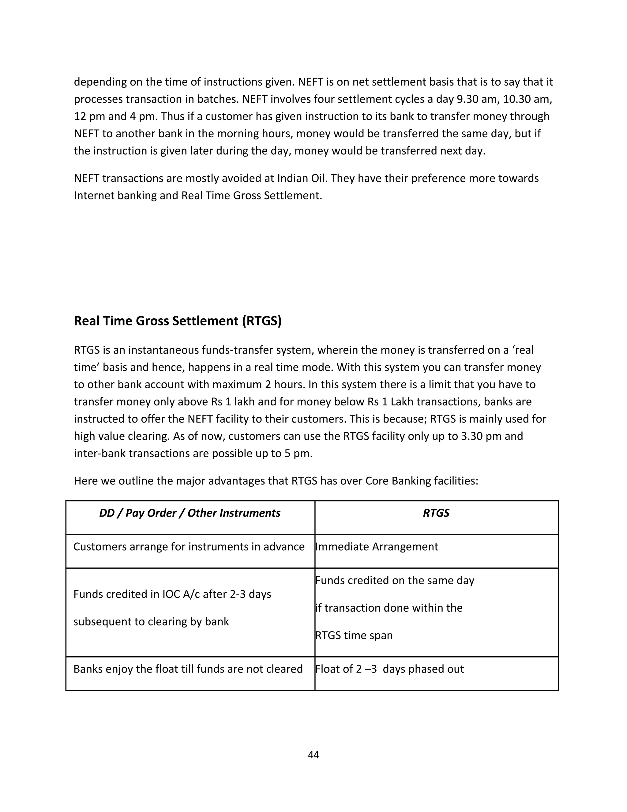 depending on the time of instructions given. NEFT is on net settlement basis that is to say that it
processes transaction in batches. NEFT involves four settlement cycles a day 9.30 am, 10.30 am,
12 pm and 4 pm. Thus if a customer has given instruction to its bank to transfer money through
NEFT to another bank in the morning hours, money would be transferred the same day, but if
the instruction is given later during the day, money would be transferred next day.

NEFT transactions are mostly avoided at Indian Oil. They have their preference more towards
Internet banking and Real Time Gross Settlement.




Real Time Gross Settlement (RTGS)
RTGS is an instantaneous funds-transfer system, wherein the money is transferred on a ‘real
time’ basis and hence, happens in a real time mode. With this system you can transfer money
to other bank account with maximum 2 hours. In this system there is a limit that you have to
transfer money only above Rs 1 lakh and for money below Rs 1 Lakh transactions, banks are
instructed to offer the NEFT facility to their customers. This is because; RTGS is mainly used for
high value clearing. As of now, customers can use the RTGS facility only up to 3.30 pm and
inter-bank transactions are possible up to 5 pm.

Here we outline the major advantages that RTGS has over Core Banking facilities:

     DD / Pay Order / Other Instruments                                 RTGS

Customers arrange for instruments in advance Immediate Arrangement

                                                  Funds credited on the same day
Funds credited in IOC A/c after 2-3 days
                                                  if transaction done within the
subsequent to clearing by bank
                                                  RTGS time span

Banks enjoy the float till funds are not cleared Float of 2 –3 days phased out




                                                44
 