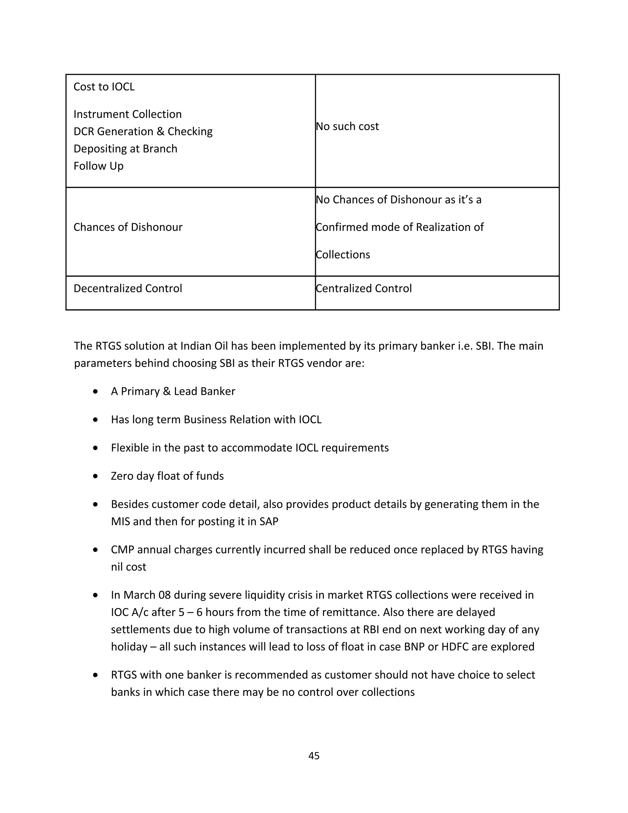 Cost to IOCL

Instrument Collection
DCR Generation & Checking                        No such cost
Depositing at Branch
Follow Up

                                                 No Chances of Dishonour as it’s a

Chances of Dishonour                             Confirmed mode of Realization of

                                                 Collections

Decentralized Control                            Centralized Control



The RTGS solution at Indian Oil has been implemented by its primary banker i.e. SBI. The main
parameters behind choosing SBI as their RTGS vendor are:

   •   A Primary & Lead Banker

   •   Has long term Business Relation with IOCL

   •   Flexible in the past to accommodate IOCL requirements

   •   Zero day float of funds

   •   Besides customer code detail, also provides product details by generating them in the
       MIS and then for posting it in SAP

   •   CMP annual charges currently incurred shall be reduced once replaced by RTGS having
       nil cost

   •   In March 08 during severe liquidity crisis in market RTGS collections were received in
       IOC A/c after 5 – 6 hours from the time of remittance. Also there are delayed
       settlements due to high volume of transactions at RBI end on next working day of any
       holiday – all such instances will lead to loss of float in case BNP or HDFC are explored

   •   RTGS with one banker is recommended as customer should not have choice to select
       banks in which case there may be no control over collections




                                               45
 