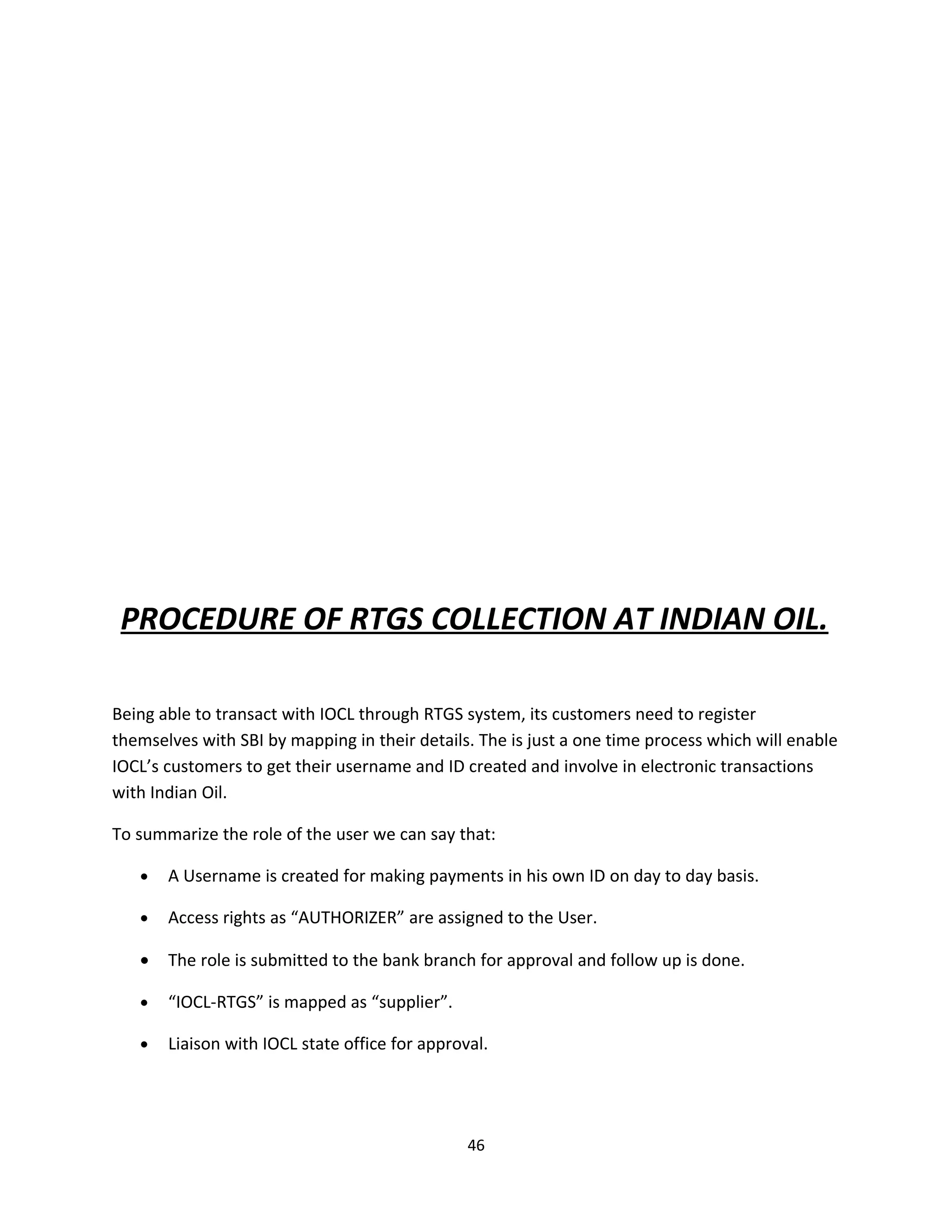 PROCEDURE OF RTGS COLLECTION AT INDIAN OIL.

Being able to transact with IOCL through RTGS system, its customers need to register
themselves with SBI by mapping in their details. The is just a one time process which will enable
IOCL’s customers to get their username and ID created and involve in electronic transactions
with Indian Oil.

To summarize the role of the user we can say that:

   •   A Username is created for making payments in his own ID on day to day basis.

   •   Access rights as “AUTHORIZER” are assigned to the User.

   •   The role is submitted to the bank branch for approval and follow up is done.

   •   “IOCL-RTGS” is mapped as “supplier”.

   •   Liaison with IOCL state office for approval.




                                                46
 