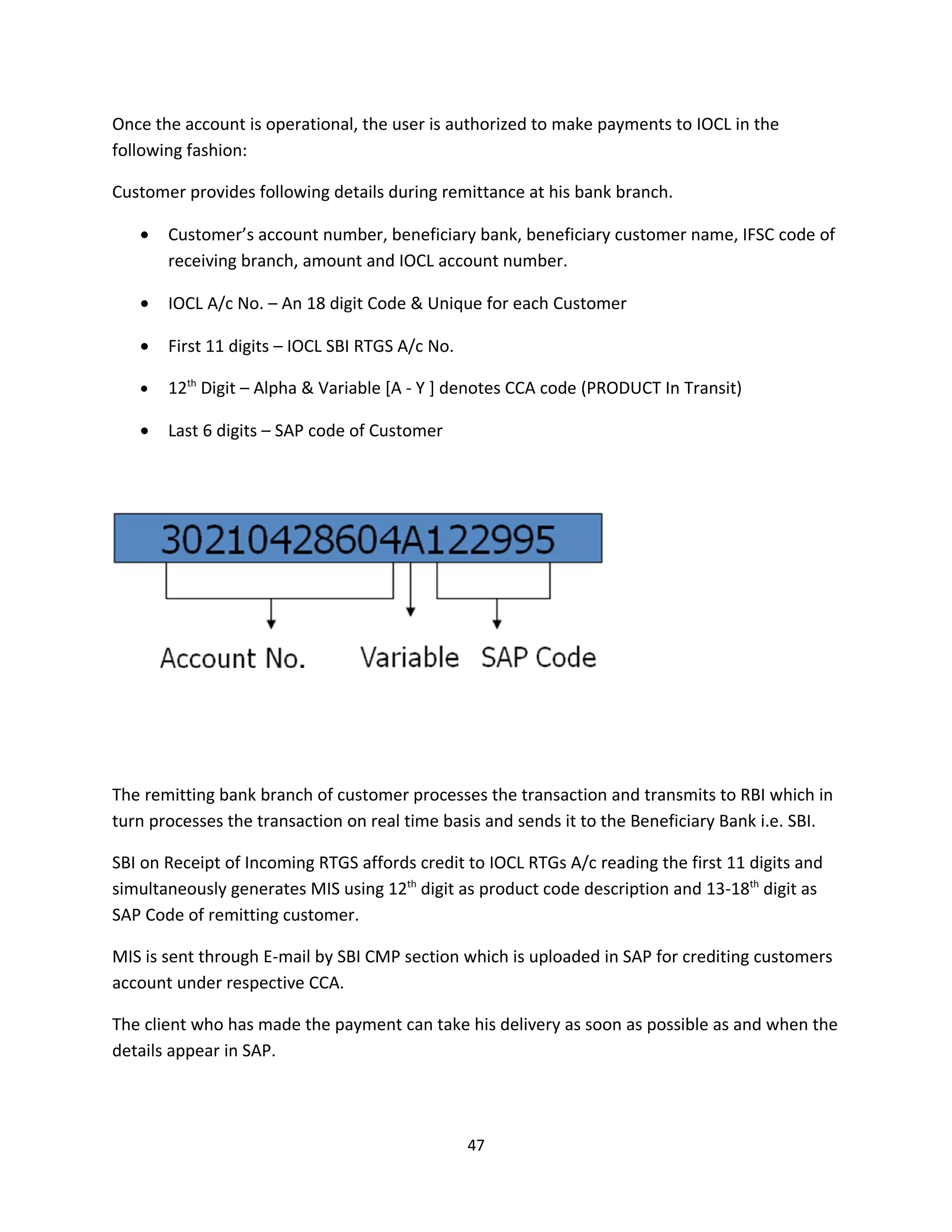 Once the account is operational, the user is authorized to make payments to IOCL in the
following fashion:

Customer provides following details during remittance at his bank branch.

   •   Customer’s account number, beneficiary bank, beneficiary customer name, IFSC code of
       receiving branch, amount and IOCL account number.

   •   IOCL A/c No. – An 18 digit Code & Unique for each Customer

   •   First 11 digits – IOCL SBI RTGS A/c No.

   •   12th Digit – Alpha & Variable [A - Y ] denotes CCA code (PRODUCT In Transit)

   •   Last 6 digits – SAP code of Customer




The remitting bank branch of customer processes the transaction and transmits to RBI which in
turn processes the transaction on real time basis and sends it to the Beneficiary Bank i.e. SBI.

SBI on Receipt of Incoming RTGS affords credit to IOCL RTGs A/c reading the first 11 digits and
simultaneously generates MIS using 12th digit as product code description and 13-18th digit as
SAP Code of remitting customer.

MIS is sent through E-mail by SBI CMP section which is uploaded in SAP for crediting customers
account under respective CCA.

The client who has made the payment can take his delivery as soon as possible as and when the
details appear in SAP.




                                                 47
 