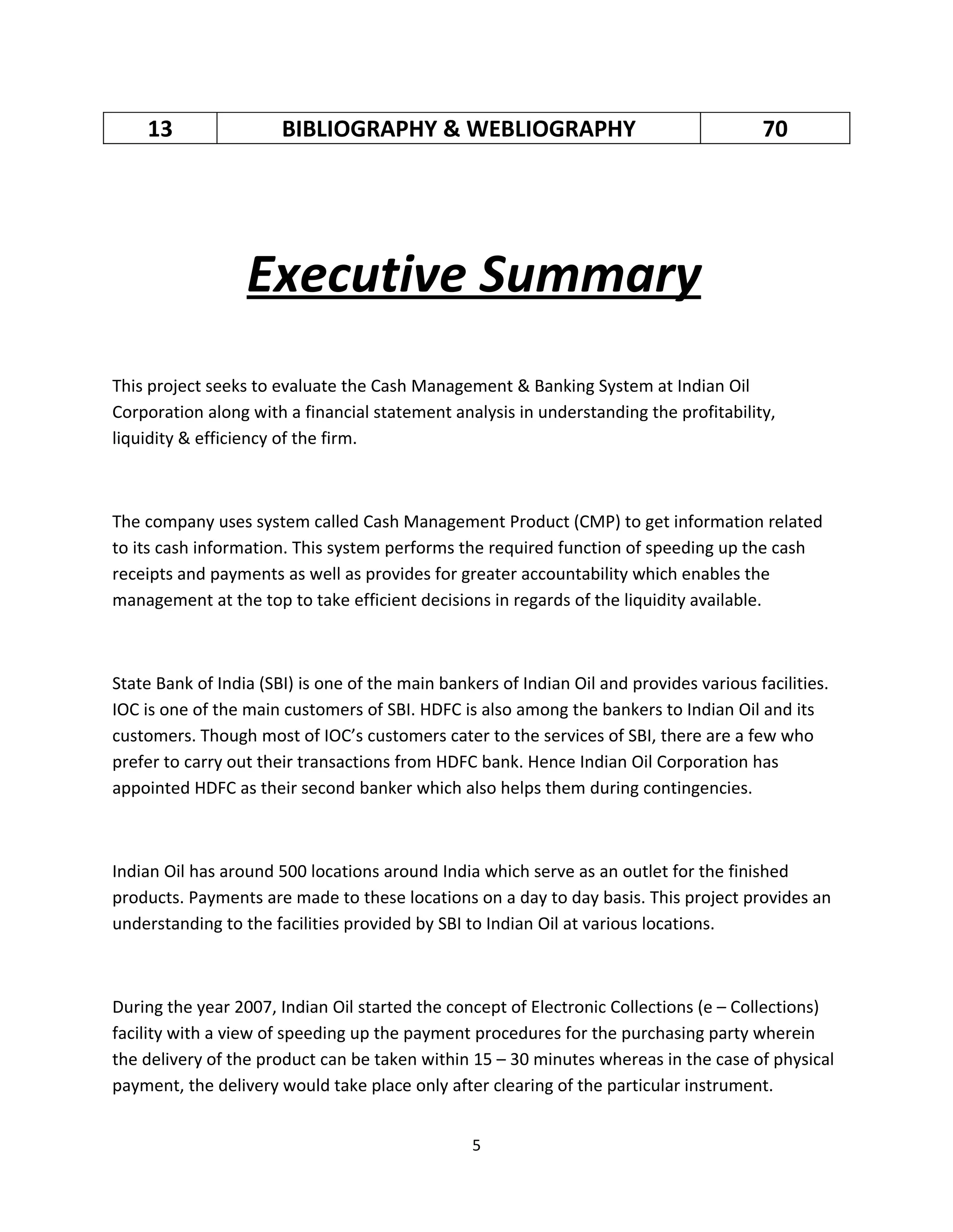 13                 BIBLIOGRAPHY & WEBLIOGRAPHY                                       70




                  Executive Summary
This project seeks to evaluate the Cash Management & Banking System at Indian Oil
Corporation along with a financial statement analysis in understanding the profitability,
liquidity & efficiency of the firm.



The company uses system called Cash Management Product (CMP) to get information related
to its cash information. This system performs the required function of speeding up the cash
receipts and payments as well as provides for greater accountability which enables the
management at the top to take efficient decisions in regards of the liquidity available.



State Bank of India (SBI) is one of the main bankers of Indian Oil and provides various facilities.
IOC is one of the main customers of SBI. HDFC is also among the bankers to Indian Oil and its
customers. Though most of IOC’s customers cater to the services of SBI, there are a few who
prefer to carry out their transactions from HDFC bank. Hence Indian Oil Corporation has
appointed HDFC as their second banker which also helps them during contingencies.



Indian Oil has around 500 locations around India which serve as an outlet for the finished
products. Payments are made to these locations on a day to day basis. This project provides an
understanding to the facilities provided by SBI to Indian Oil at various locations.



During the year 2007, Indian Oil started the concept of Electronic Collections (e – Collections)
facility with a view of speeding up the payment procedures for the purchasing party wherein
the delivery of the product can be taken within 15 – 30 minutes whereas in the case of physical
payment, the delivery would take place only after clearing of the particular instrument.


                                                 5
 