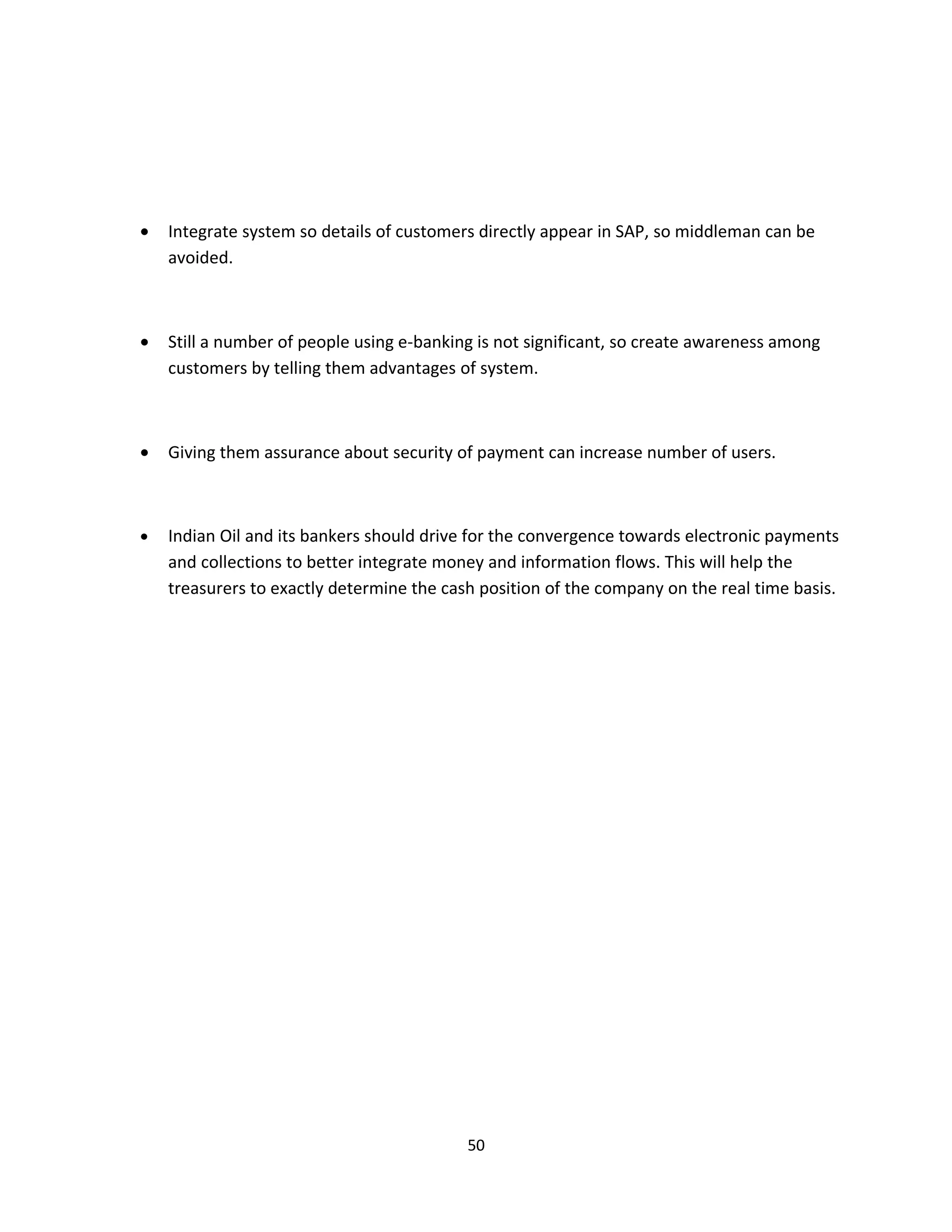 •   Integrate system so details of customers directly appear in SAP, so middleman can be
    avoided.



•   Still a number of people using e-banking is not significant, so create awareness among
    customers by telling them advantages of system.



•   Giving them assurance about security of payment can increase number of users.



•   Indian Oil and its bankers should drive for the convergence towards electronic payments
    and collections to better integrate money and information flows. This will help the
    treasurers to exactly determine the cash position of the company on the real time basis.




                                           50
 