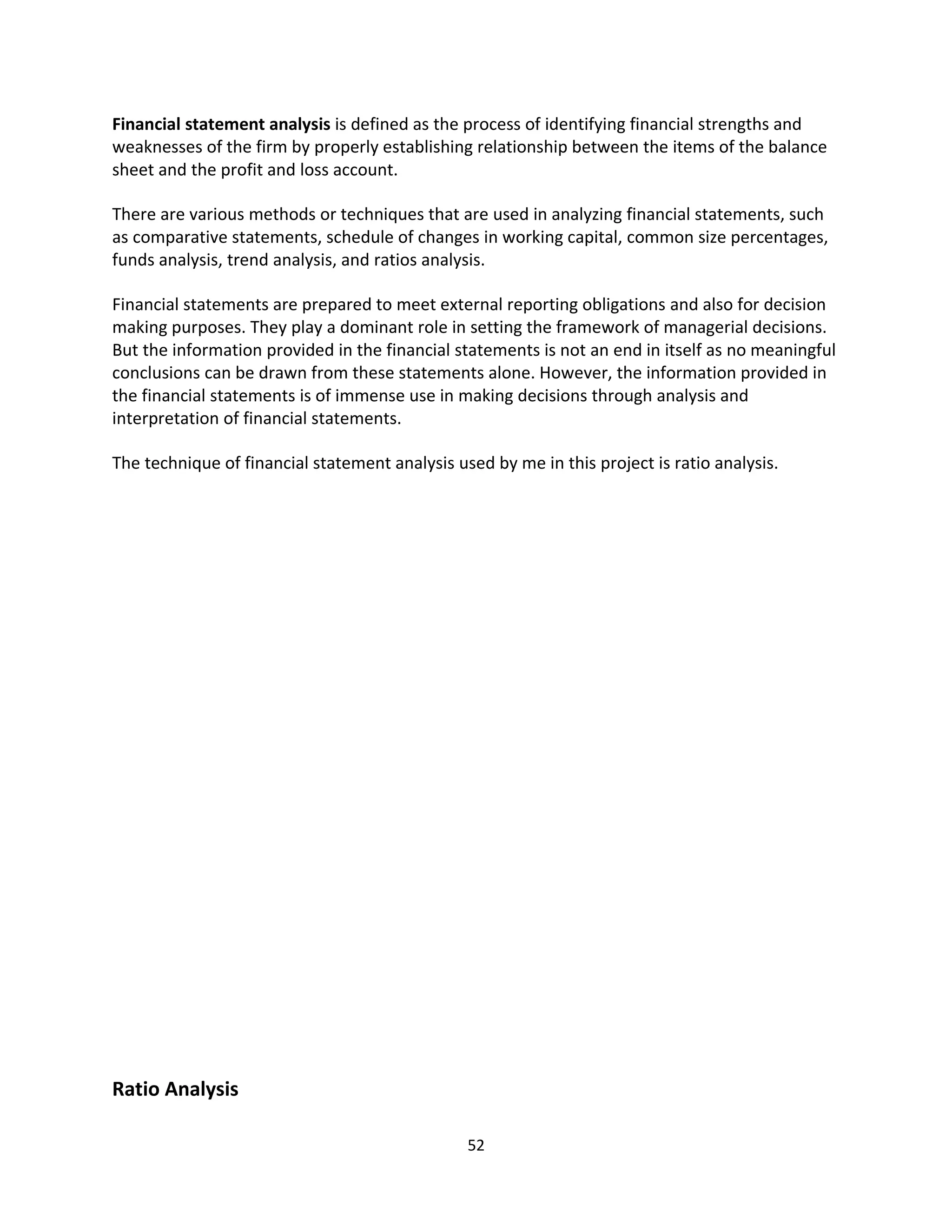Financial statement analysis is defined as the process of identifying financial strengths and
weaknesses of the firm by properly establishing relationship between the items of the balance
sheet and the profit and loss account.

There are various methods or techniques that are used in analyzing financial statements, such
as comparative statements, schedule of changes in working capital, common size percentages,
funds analysis, trend analysis, and ratios analysis.

Financial statements are prepared to meet external reporting obligations and also for decision
making purposes. They play a dominant role in setting the framework of managerial decisions.
But the information provided in the financial statements is not an end in itself as no meaningful
conclusions can be drawn from these statements alone. However, the information provided in
the financial statements is of immense use in making decisions through analysis and
interpretation of financial statements.

The technique of financial statement analysis used by me in this project is ratio analysis.




Ratio Analysis

                                                52
 