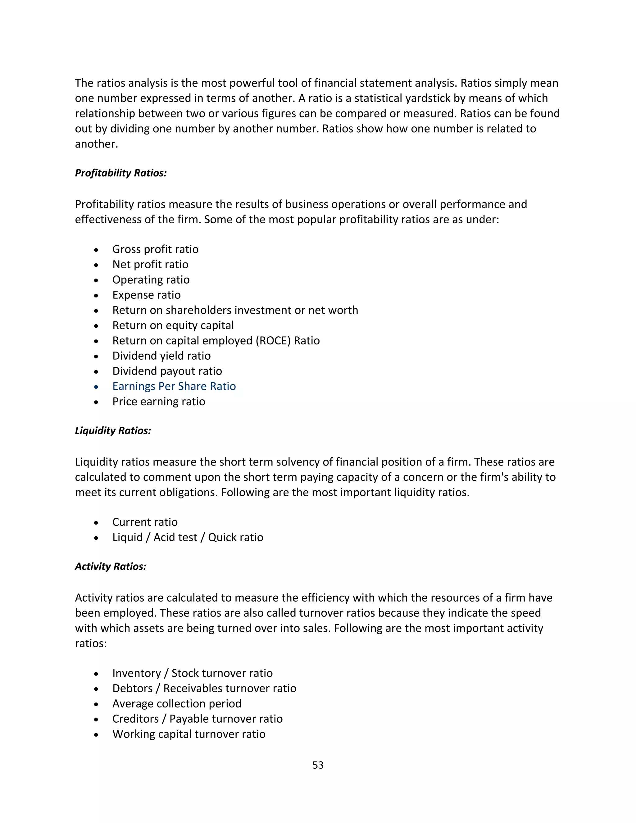 The ratios analysis is the most powerful tool of financial statement analysis. Ratios simply mean
one number expressed in terms of another. A ratio is a statistical yardstick by means of which
relationship between two or various figures can be compared or measured. Ratios can be found
out by dividing one number by another number. Ratios show how one number is related to
another.

Profitability Ratios:

Profitability ratios measure the results of business operations or overall performance and
effectiveness of the firm. Some of the most popular profitability ratios are as under:

    •   Gross profit ratio
    •   Net profit ratio
    •   Operating ratio
    •   Expense ratio
    •   Return on shareholders investment or net worth
    •   Return on equity capital
    •   Return on capital employed (ROCE) Ratio
    •   Dividend yield ratio
    •   Dividend payout ratio
    •   Earnings Per Share Ratio
    •   Price earning ratio

Liquidity Ratios:

Liquidity ratios measure the short term solvency of financial position of a firm. These ratios are
calculated to comment upon the short term paying capacity of a concern or the firm's ability to
meet its current obligations. Following are the most important liquidity ratios.

    •   Current ratio
    •   Liquid / Acid test / Quick ratio

Activity Ratios:

Activity ratios are calculated to measure the efficiency with which the resources of a firm have
been employed. These ratios are also called turnover ratios because they indicate the speed
with which assets are being turned over into sales. Following are the most important activity
ratios:

    •   Inventory / Stock turnover ratio
    •   Debtors / Receivables turnover ratio
    •   Average collection period
    •   Creditors / Payable turnover ratio
    •   Working capital turnover ratio

                                                53
 