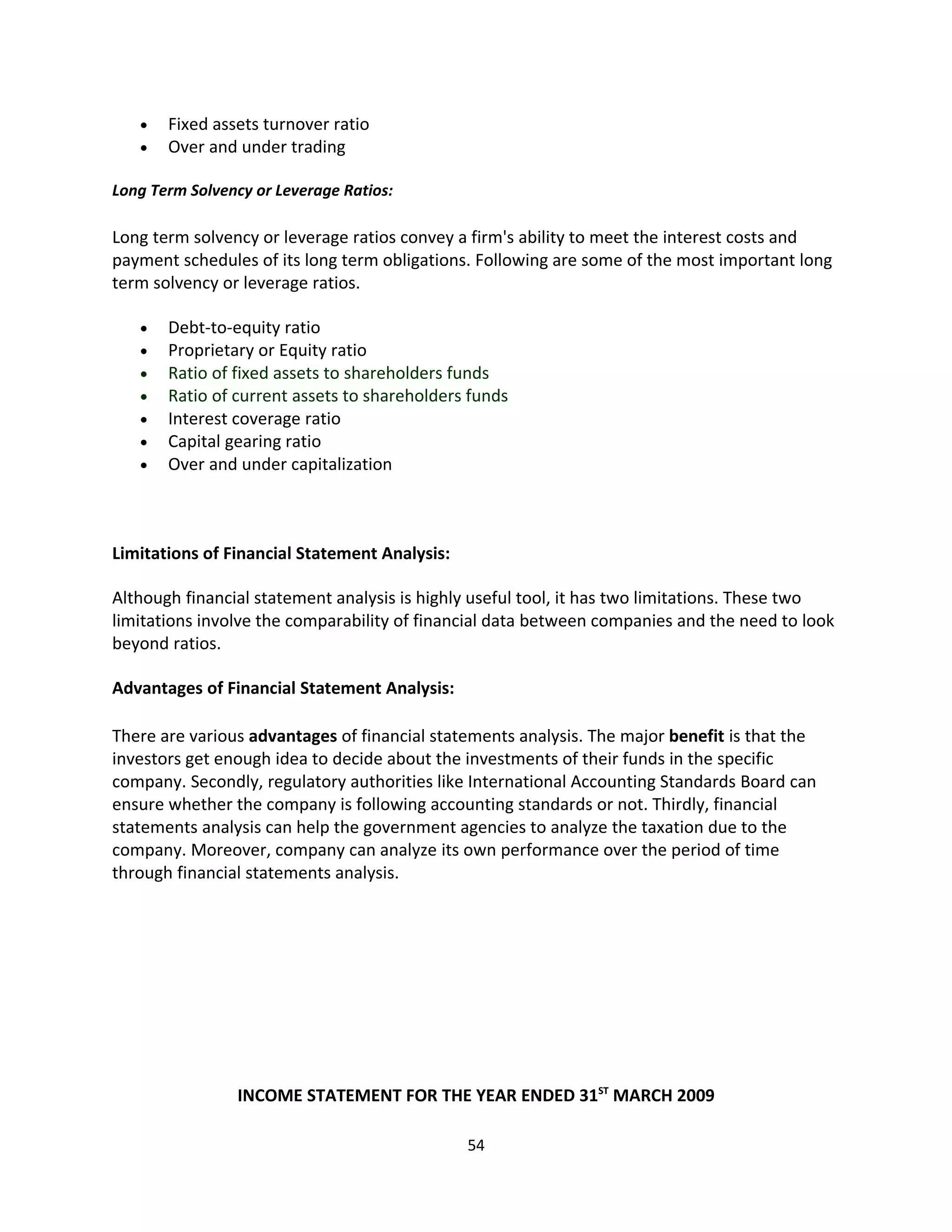 •   Fixed assets turnover ratio
   •   Over and under trading

Long Term Solvency or Leverage Ratios:

Long term solvency or leverage ratios convey a firm's ability to meet the interest costs and
payment schedules of its long term obligations. Following are some of the most important long
term solvency or leverage ratios.

   •   Debt-to-equity ratio
   •   Proprietary or Equity ratio
   •   Ratio of fixed assets to shareholders funds
   •   Ratio of current assets to shareholders funds
   •   Interest coverage ratio
   •   Capital gearing ratio
   •   Over and under capitalization



Limitations of Financial Statement Analysis:

Although financial statement analysis is highly useful tool, it has two limitations. These two
limitations involve the comparability of financial data between companies and the need to look
beyond ratios.

Advantages of Financial Statement Analysis:

There are various advantages of financial statements analysis. The major benefit is that the
investors get enough idea to decide about the investments of their funds in the specific
company. Secondly, regulatory authorities like International Accounting Standards Board can
ensure whether the company is following accounting standards or not. Thirdly, financial
statements analysis can help the government agencies to analyze the taxation due to the
company. Moreover, company can analyze its own performance over the period of time
through financial statements analysis.




                INCOME STATEMENT FOR THE YEAR ENDED 31ST MARCH 2009

                                               54
 