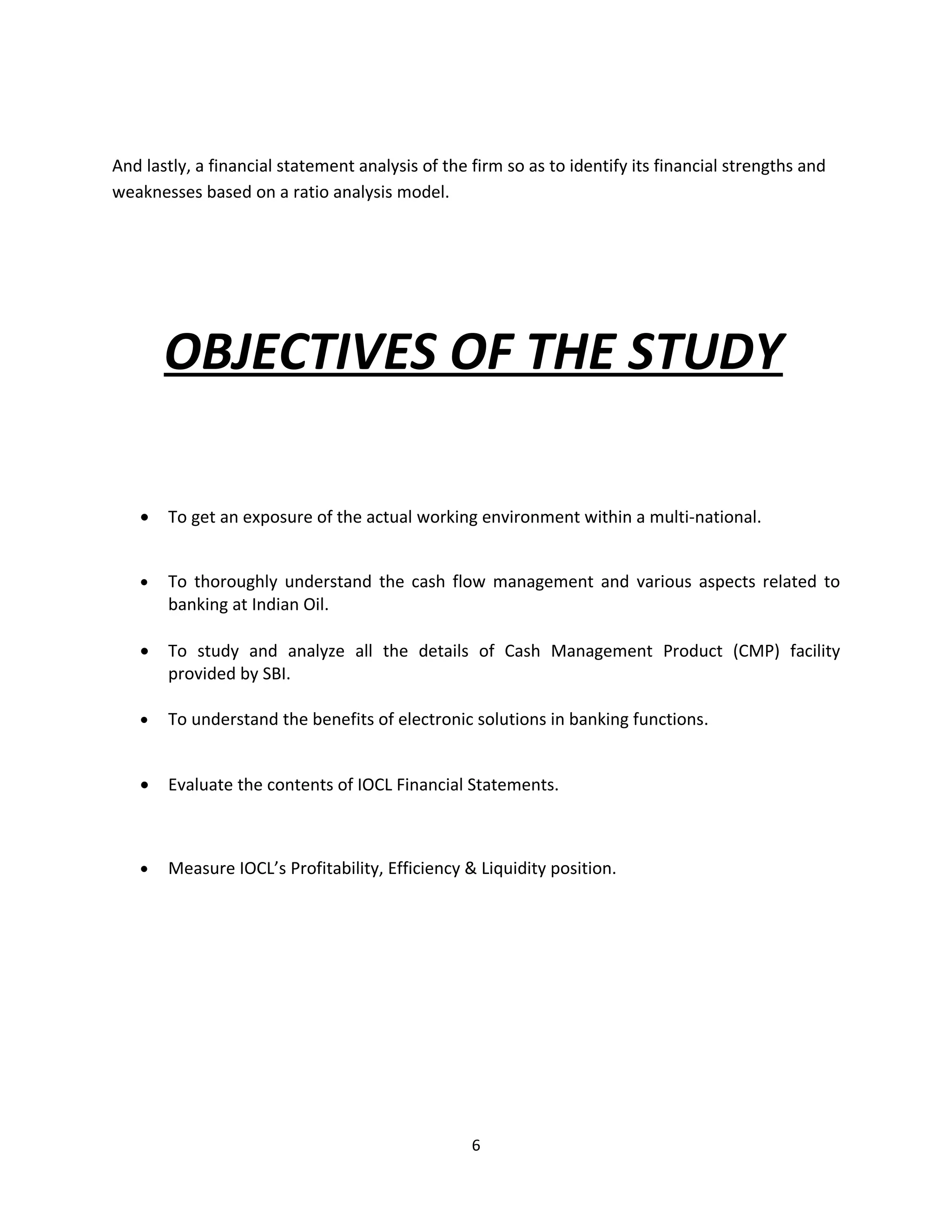 And lastly, a financial statement analysis of the firm so as to identify its financial strengths and
weaknesses based on a ratio analysis model.




       OBJECTIVES OF THE STUDY

   •   To get an exposure of the actual working environment within a multi-national.


   •   To thoroughly understand the cash flow management and various aspects related to
       banking at Indian Oil.

   •   To study and analyze all the details of Cash Management Product (CMP) facility
       provided by SBI.

   •   To understand the benefits of electronic solutions in banking functions.


   •   Evaluate the contents of IOCL Financial Statements.



   •   Measure IOCL’s Profitability, Efficiency & Liquidity position.




                                                  6
 