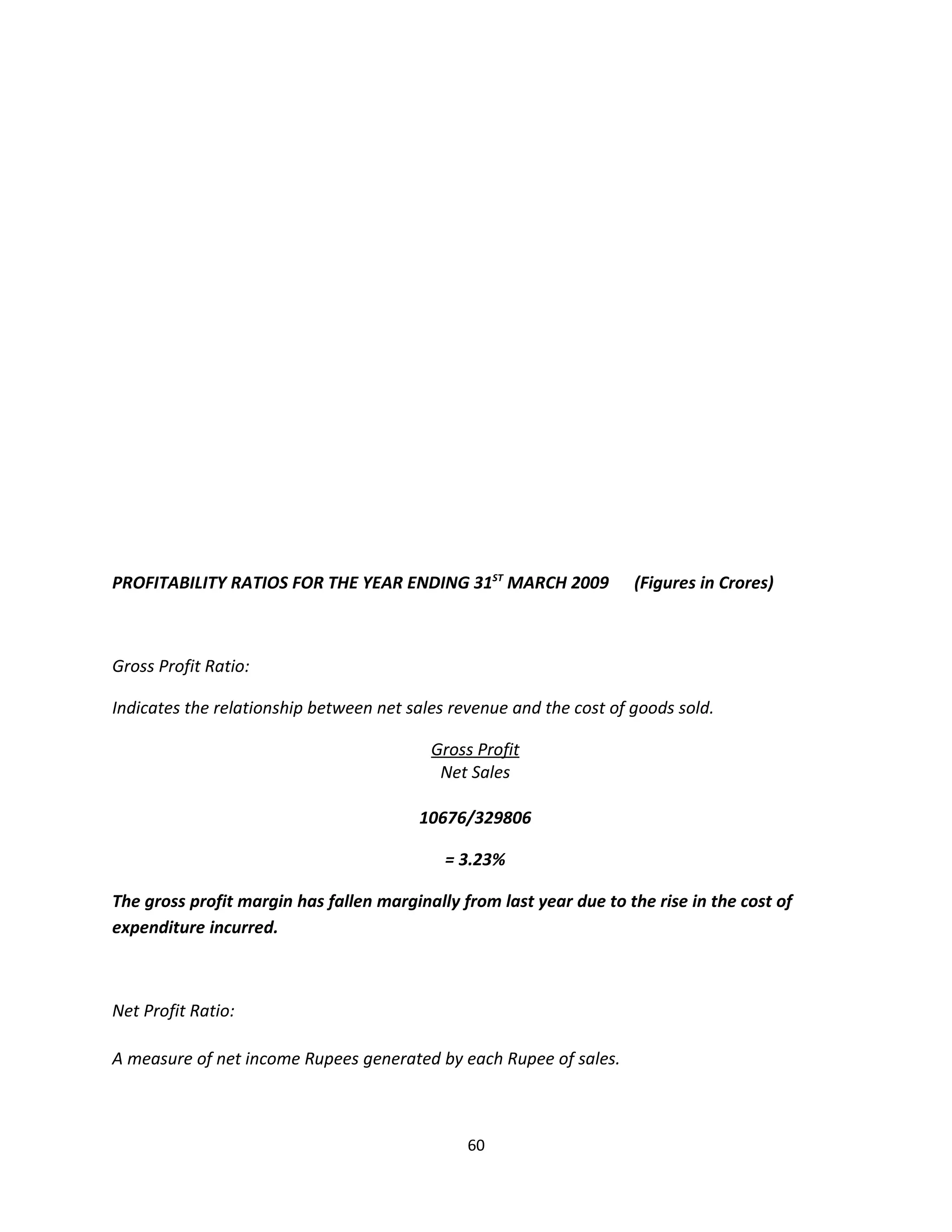 PROFITABILITY RATIOS FOR THE YEAR ENDING 31ST MARCH 2009             (Figures in Crores)



Gross Profit Ratio:

Indicates the relationship between net sales revenue and the cost of goods sold.

                                          Gross Profit
                                           Net Sales

                                         10676/329806

                                            = 3.23%

The gross profit margin has fallen marginally from last year due to the rise in the cost of
expenditure incurred.



Net Profit Ratio:

A measure of net income Rupees generated by each Rupee of sales.



                                               60
 