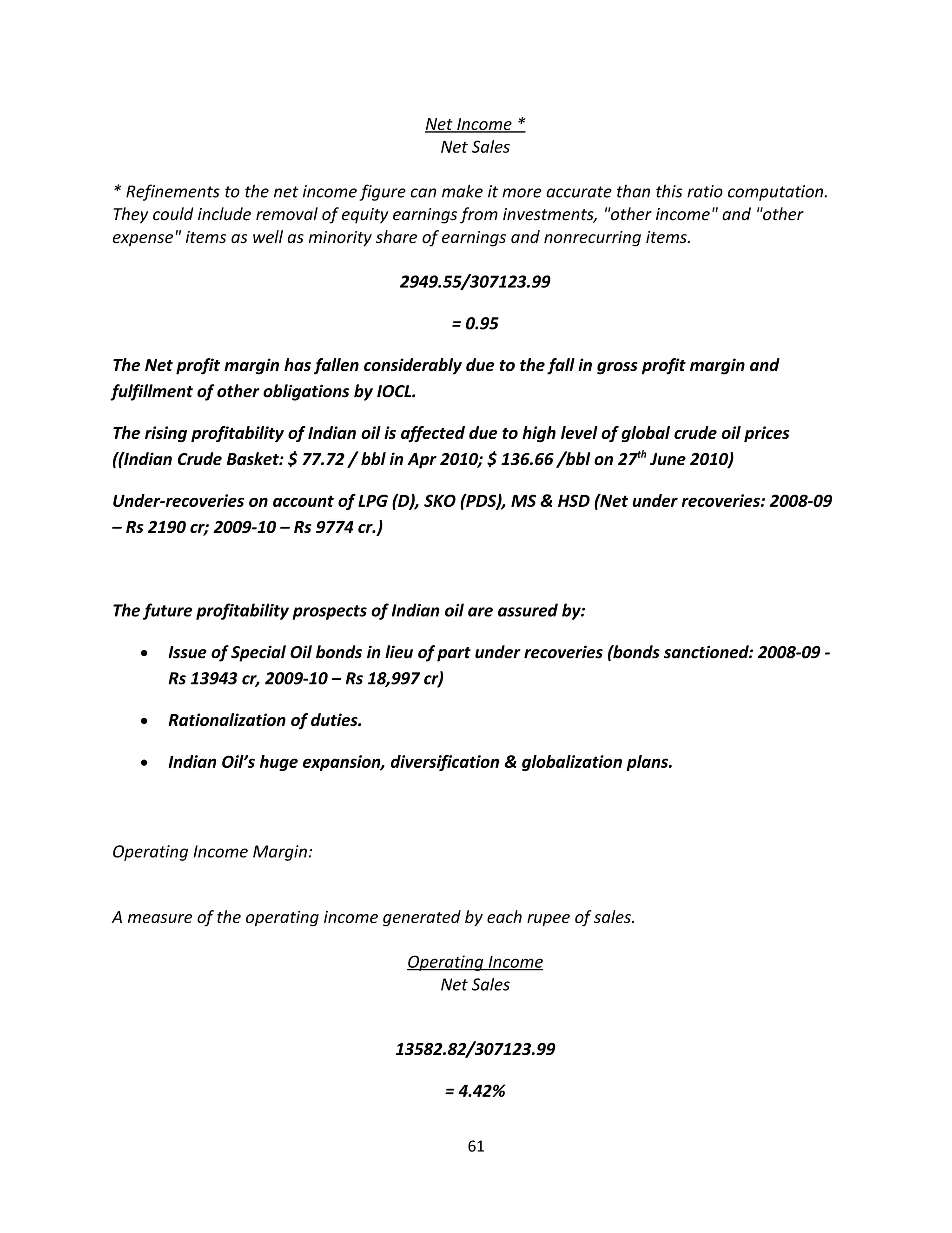 Net Income *
                                            Net Sales

* Refinements to the net income figure can make it more accurate than this ratio computation.
They could include removal of equity earnings from investments, "other income" and "other
expense" items as well as minority share of earnings and nonrecurring items.

                                        2949.55/307123.99

                                               = 0.95

The Net profit margin has fallen considerably due to the fall in gross profit margin and
fulfillment of other obligations by IOCL.

The rising profitability of Indian oil is affected due to high level of global crude oil prices
((Indian Crude Basket: $ 77.72 / bbl in Apr 2010; $ 136.66 /bbl on 27th June 2010)

Under-recoveries on account of LPG (D), SKO (PDS), MS & HSD (Net under recoveries: 2008-09
– Rs 2190 cr; 2009-10 – Rs 9774 cr.)



The future profitability prospects of Indian oil are assured by:

   •   Issue of Special Oil bonds in lieu of part under recoveries (bonds sanctioned: 2008-09 -
       Rs 13943 cr, 2009-10 – Rs 18,997 cr)

   •   Rationalization of duties.

   •   Indian Oil’s huge expansion, diversification & globalization plans.



Operating Income Margin:


A measure of the operating income generated by each rupee of sales.

                                         Operating Income
                                            Net Sales


                                       13582.82/307123.99

                                              = 4.42%

                                                 61
 