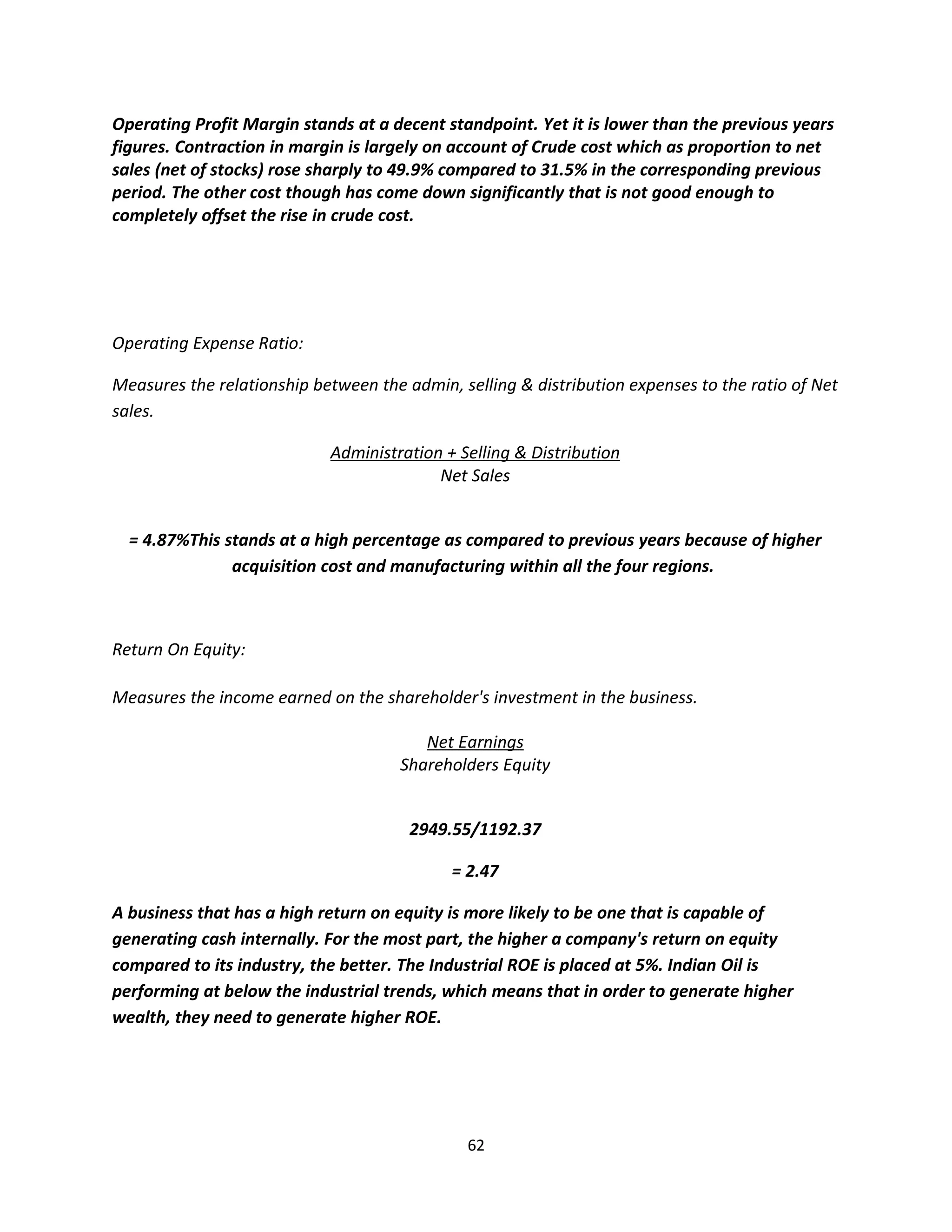 Operating Profit Margin stands at a decent standpoint. Yet it is lower than the previous years
figures. Contraction in margin is largely on account of Crude cost which as proportion to net
sales (net of stocks) rose sharply to 49.9% compared to 31.5% in the corresponding previous
period. The other cost though has come down significantly that is not good enough to
completely offset the rise in crude cost.




Operating Expense Ratio:

Measures the relationship between the admin, selling & distribution expenses to the ratio of Net
sales.

                            Administration + Selling & Distribution
                                          Net Sales


  = 4.87%This stands at a high percentage as compared to previous years because of higher
               acquisition cost and manufacturing within all the four regions.



Return On Equity:

Measures the income earned on the shareholder's investment in the business.

                                         Net Earnings
                                      Shareholders Equity


                                       2949.55/1192.37

                                            = 2.47

A business that has a high return on equity is more likely to be one that is capable of
generating cash internally. For the most part, the higher a company's return on equity
compared to its industry, the better. The Industrial ROE is placed at 5%. Indian Oil is
performing at below the industrial trends, which means that in order to generate higher
wealth, they need to generate higher ROE.




                                               62
 