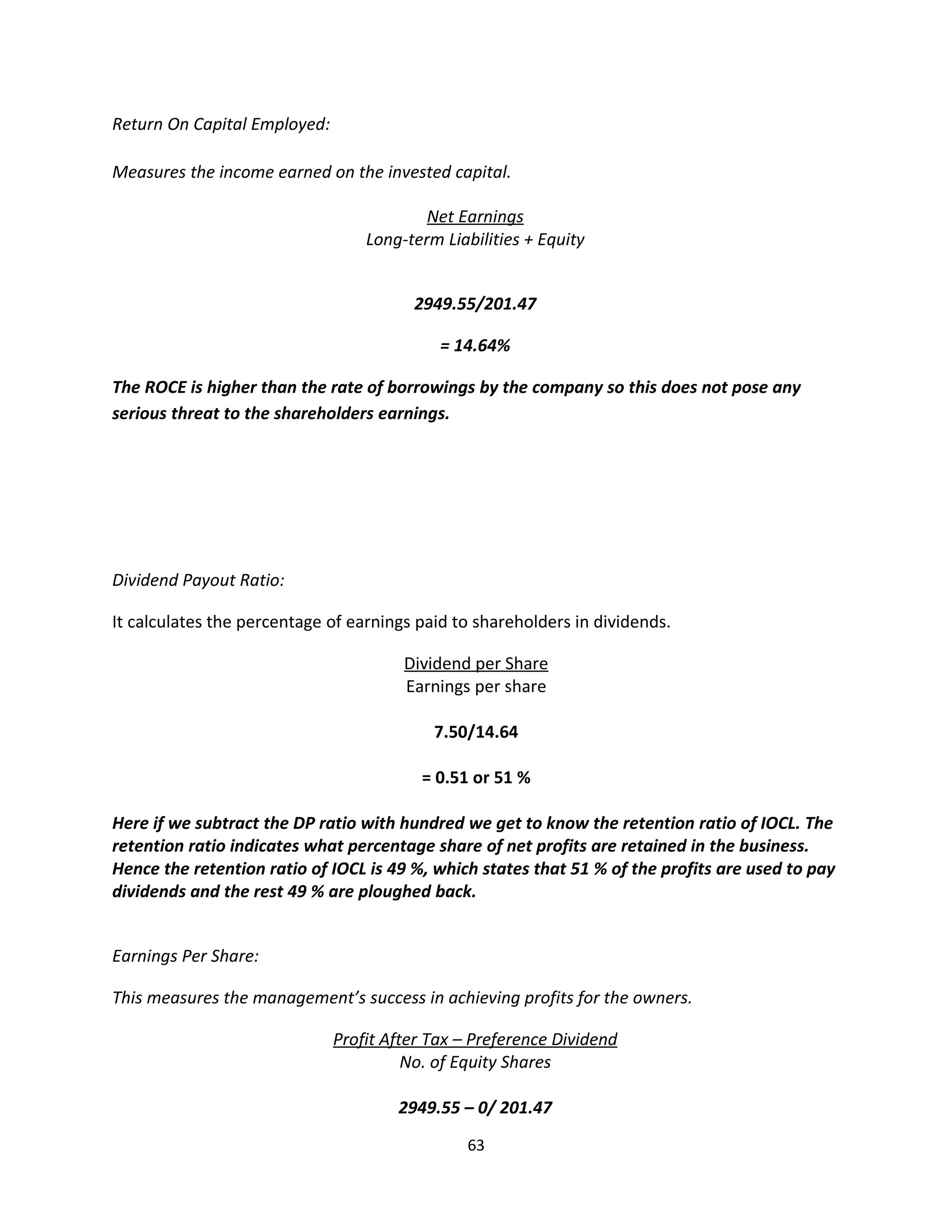 Return On Capital Employed:

Measures the income earned on the invested capital.

                                          Net Earnings
                                  Long-term Liabilities + Equity


                                        2949.55/201.47

                                            = 14.64%

The ROCE is higher than the rate of borrowings by the company so this does not pose any
serious threat to the shareholders earnings.




Dividend Payout Ratio:

It calculates the percentage of earnings paid to shareholders in dividends.

                                       Dividend per Share
                                       Earnings per share

                                           7.50/14.64

                                         = 0.51 or 51 %

Here if we subtract the DP ratio with hundred we get to know the retention ratio of IOCL. The
retention ratio indicates what percentage share of net profits are retained in the business.
Hence the retention ratio of IOCL is 49 %, which states that 51 % of the profits are used to pay
dividends and the rest 49 % are ploughed back.


Earnings Per Share:

This measures the management’s success in achieving profits for the owners.

                              Profit After Tax – Preference Dividend
                                        No. of Equity Shares

                                      2949.55 – 0/ 201.47
                                               63
 
