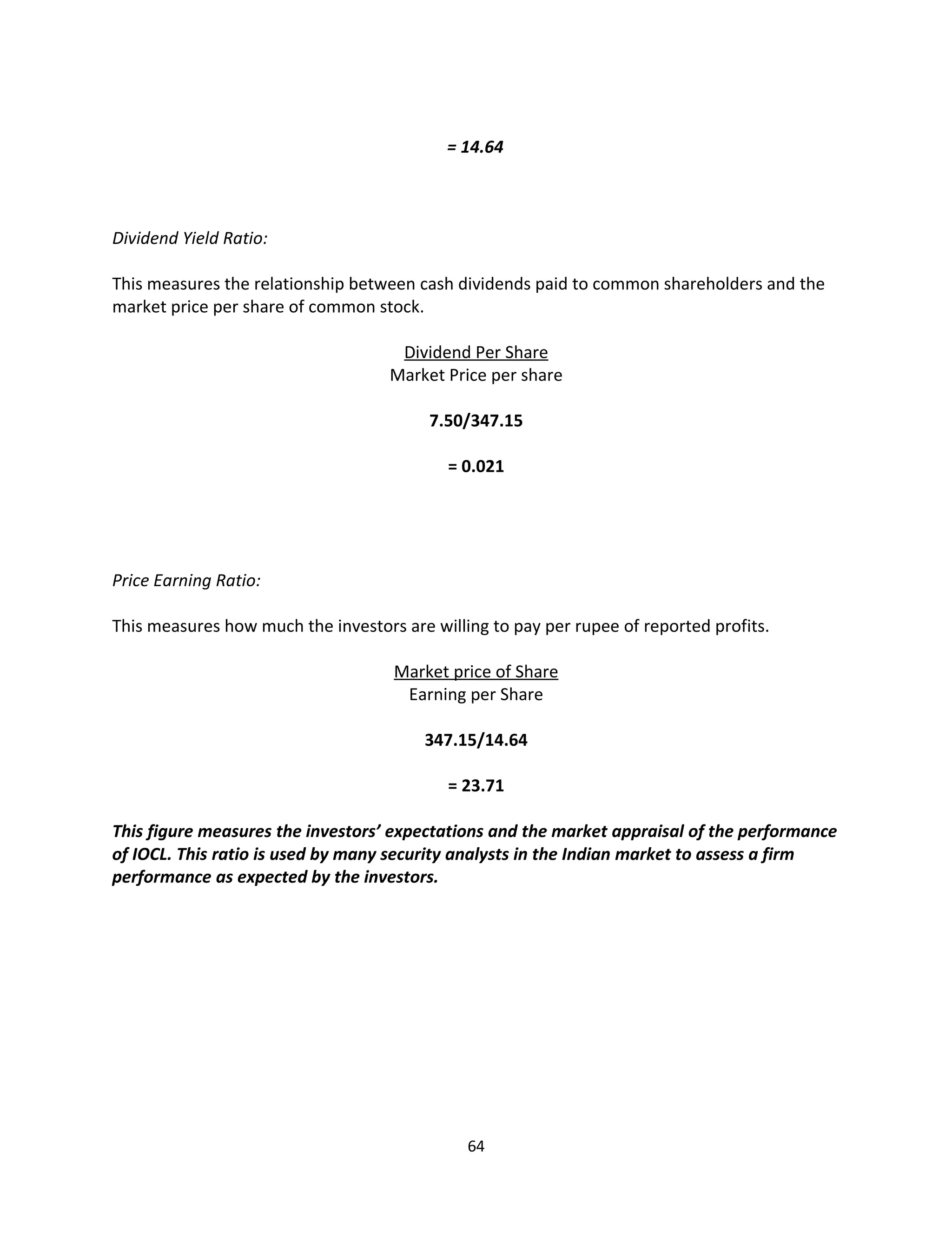 = 14.64



Dividend Yield Ratio:

This measures the relationship between cash dividends paid to common shareholders and the
market price per share of common stock.

                                     Dividend Per Share
                                    Market Price per share

                                         7.50/347.15

                                           = 0.021




Price Earning Ratio:

This measures how much the investors are willing to pay per rupee of reported profits.

                                    Market price of Share
                                     Earning per Share

                                        347.15/14.64

                                           = 23.71

This figure measures the investors’ expectations and the market appraisal of the performance
of IOCL. This ratio is used by many security analysts in the Indian market to assess a firm
performance as expected by the investors.




                                              64
 