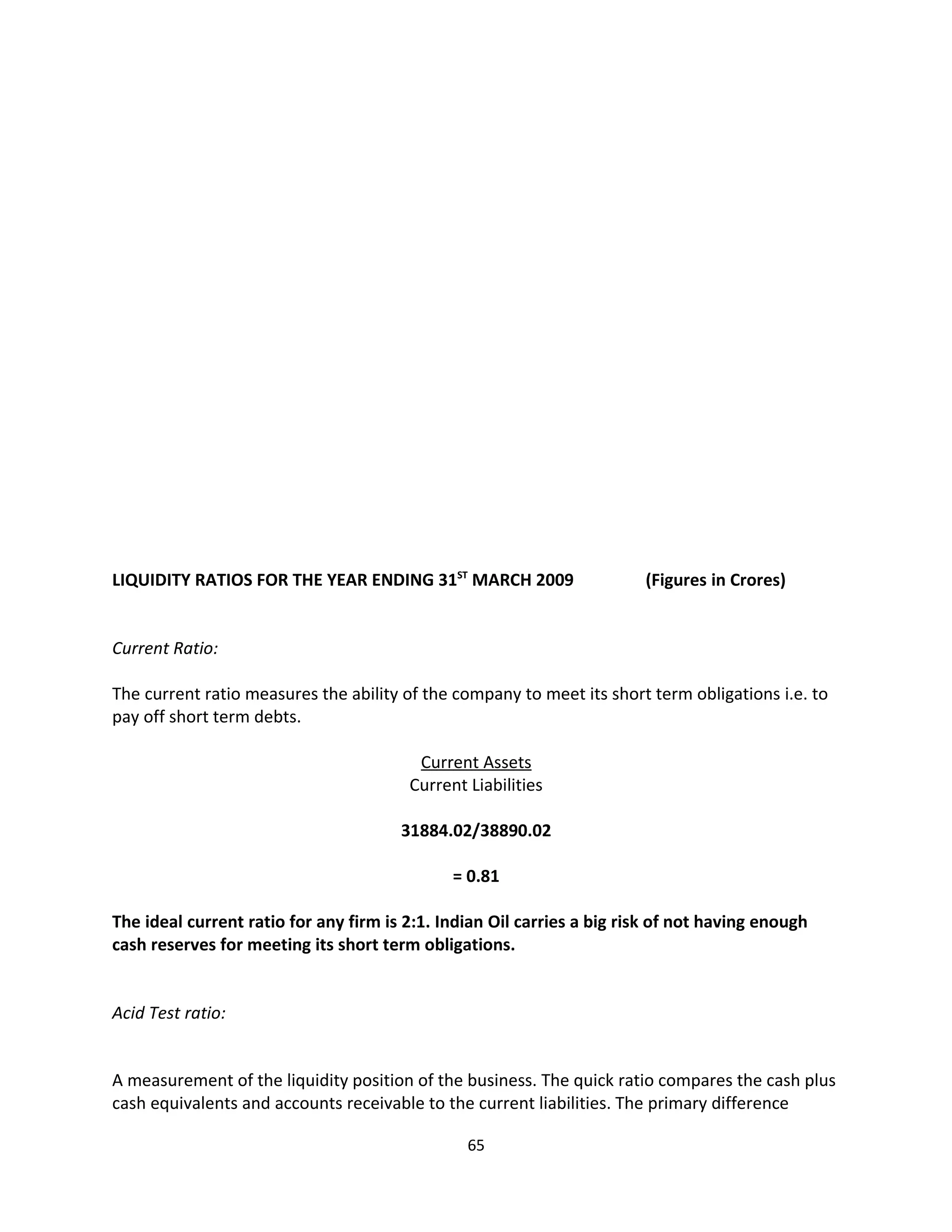 LIQUIDITY RATIOS FOR THE YEAR ENDING 31ST MARCH 2009                    (Figures in Crores)


Current Ratio:

The current ratio measures the ability of the company to meet its short term obligations i.e. to
pay off short term debts.

                                         Current Assets
                                        Current Liabilities

                                       31884.02/38890.02

                                              = 0.81

The ideal current ratio for any firm is 2:1. Indian Oil carries a big risk of not having enough
cash reserves for meeting its short term obligations.


Acid Test ratio:


A measurement of the liquidity position of the business. The quick ratio compares the cash plus
cash equivalents and accounts receivable to the current liabilities. The primary difference

                                                65
 