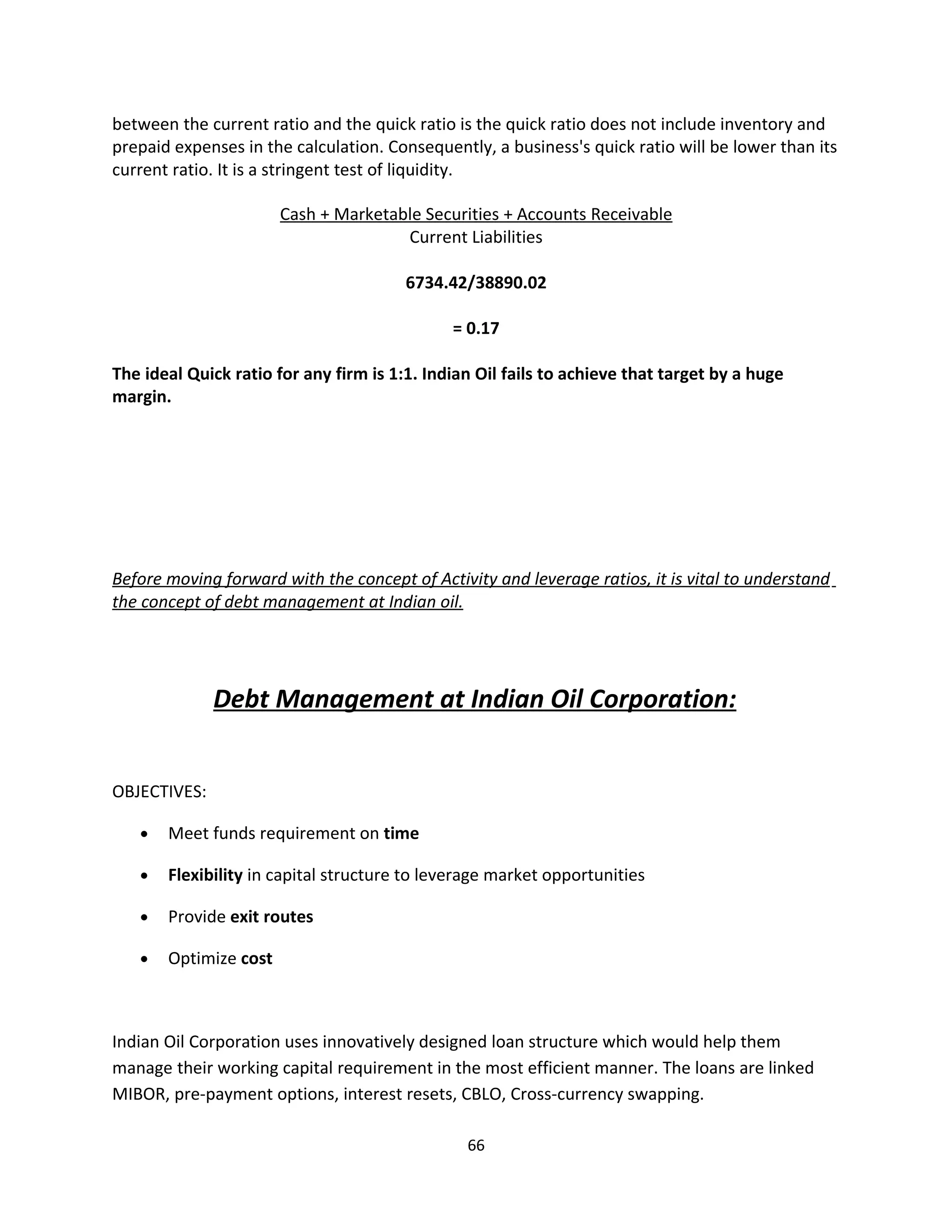 between the current ratio and the quick ratio is the quick ratio does not include inventory and
prepaid expenses in the calculation. Consequently, a business's quick ratio will be lower than its
current ratio. It is a stringent test of liquidity.

                       Cash + Marketable Securities + Accounts Receivable
                                      Current Liabilities

                                        6734.42/38890.02

                                              = 0.17

The ideal Quick ratio for any firm is 1:1. Indian Oil fails to achieve that target by a huge
margin.




Before moving forward with the concept of Activity and leverage ratios, it is vital to understand
the concept of debt management at Indian oil.




              Debt Management at Indian Oil Corporation:


OBJECTIVES:

   •   Meet funds requirement on time

   •   Flexibility in capital structure to leverage market opportunities

   •   Provide exit routes

   •   Optimize cost



Indian Oil Corporation uses innovatively designed loan structure which would help them
manage their working capital requirement in the most efficient manner. The loans are linked
MIBOR, pre-payment options, interest resets, CBLO, Cross-currency swapping.

                                                66
 