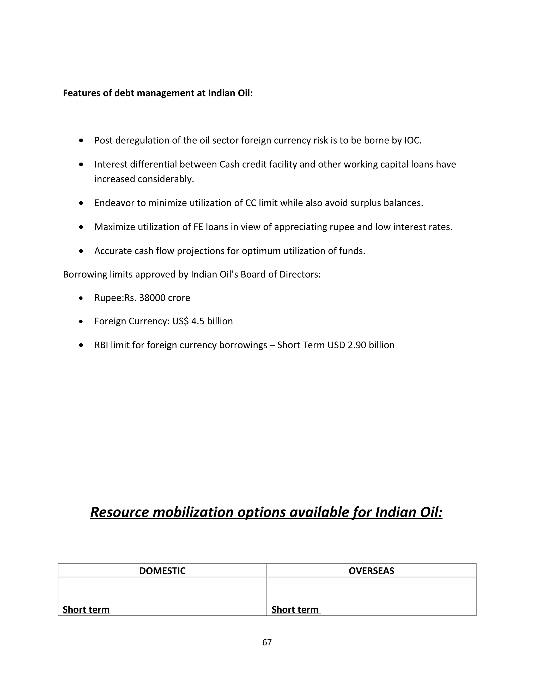 Features of debt management at Indian Oil:



   •   Post deregulation of the oil sector foreign currency risk is to be borne by IOC.

   •   Interest differential between Cash credit facility and other working capital loans have
       increased considerably.

   •   Endeavor to minimize utilization of CC limit while also avoid surplus balances.

   •   Maximize utilization of FE loans in view of appreciating rupee and low interest rates.

   •   Accurate cash flow projections for optimum utilization of funds.

Borrowing limits approved by Indian Oil’s Board of Directors:

   •   Rupee:Rs. 38000 crore

   •   Foreign Currency: US$ 4.5 billion

   •   RBI limit for foreign currency borrowings – Short Term USD 2.90 billion




       Resource mobilization options available for Indian Oil:


                  DOMESTIC                                           OVERSEAS


Short term                                        Short term


                                                67
 