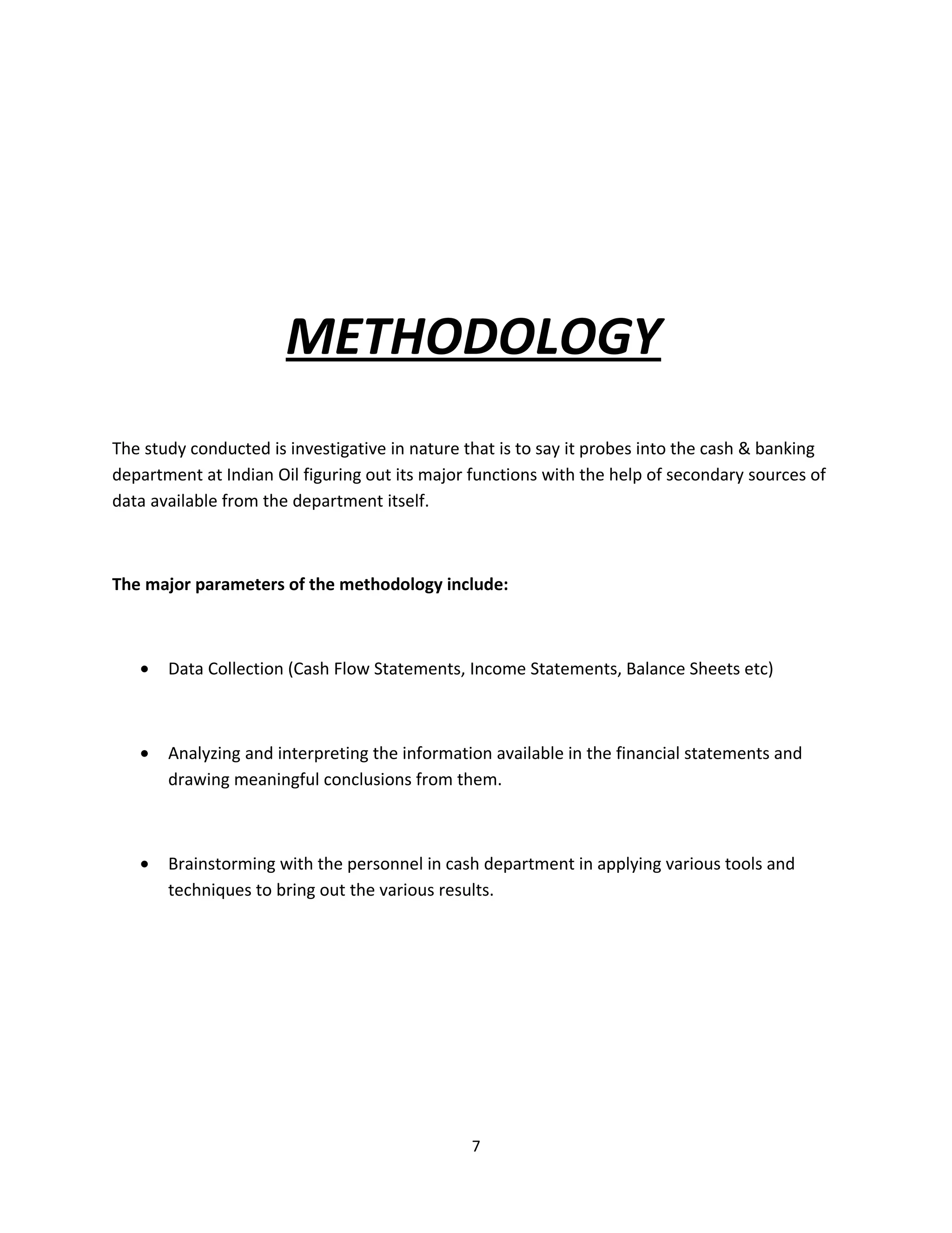 METHODOLOGY
The study conducted is investigative in nature that is to say it probes into the cash & banking
department at Indian Oil figuring out its major functions with the help of secondary sources of
data available from the department itself.



The major parameters of the methodology include:



   •   Data Collection (Cash Flow Statements, Income Statements, Balance Sheets etc)



   •   Analyzing and interpreting the information available in the financial statements and
       drawing meaningful conclusions from them.



   •   Brainstorming with the personnel in cash department in applying various tools and
       techniques to bring out the various results.




                                               7
 