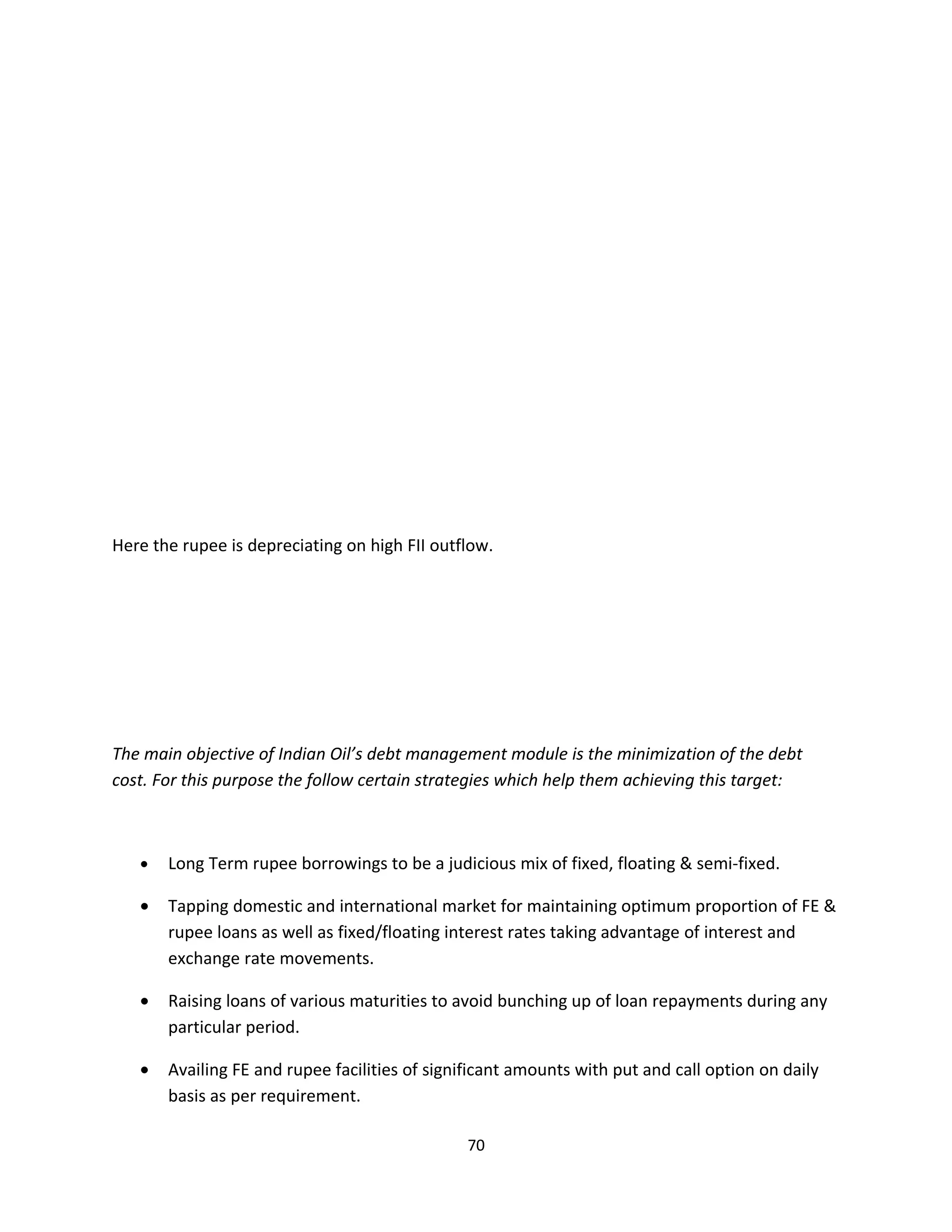 Here the rupee is depreciating on high FII outflow.




The main objective of Indian Oil’s debt management module is the minimization of the debt
cost. For this purpose the follow certain strategies which help them achieving this target:



   •   Long Term rupee borrowings to be a judicious mix of fixed, floating & semi-fixed.

   •   Tapping domestic and international market for maintaining optimum proportion of FE &
       rupee loans as well as fixed/floating interest rates taking advantage of interest and
       exchange rate movements.

   •   Raising loans of various maturities to avoid bunching up of loan repayments during any
       particular period.

   •   Availing FE and rupee facilities of significant amounts with put and call option on daily
       basis as per requirement.

                                               70
 