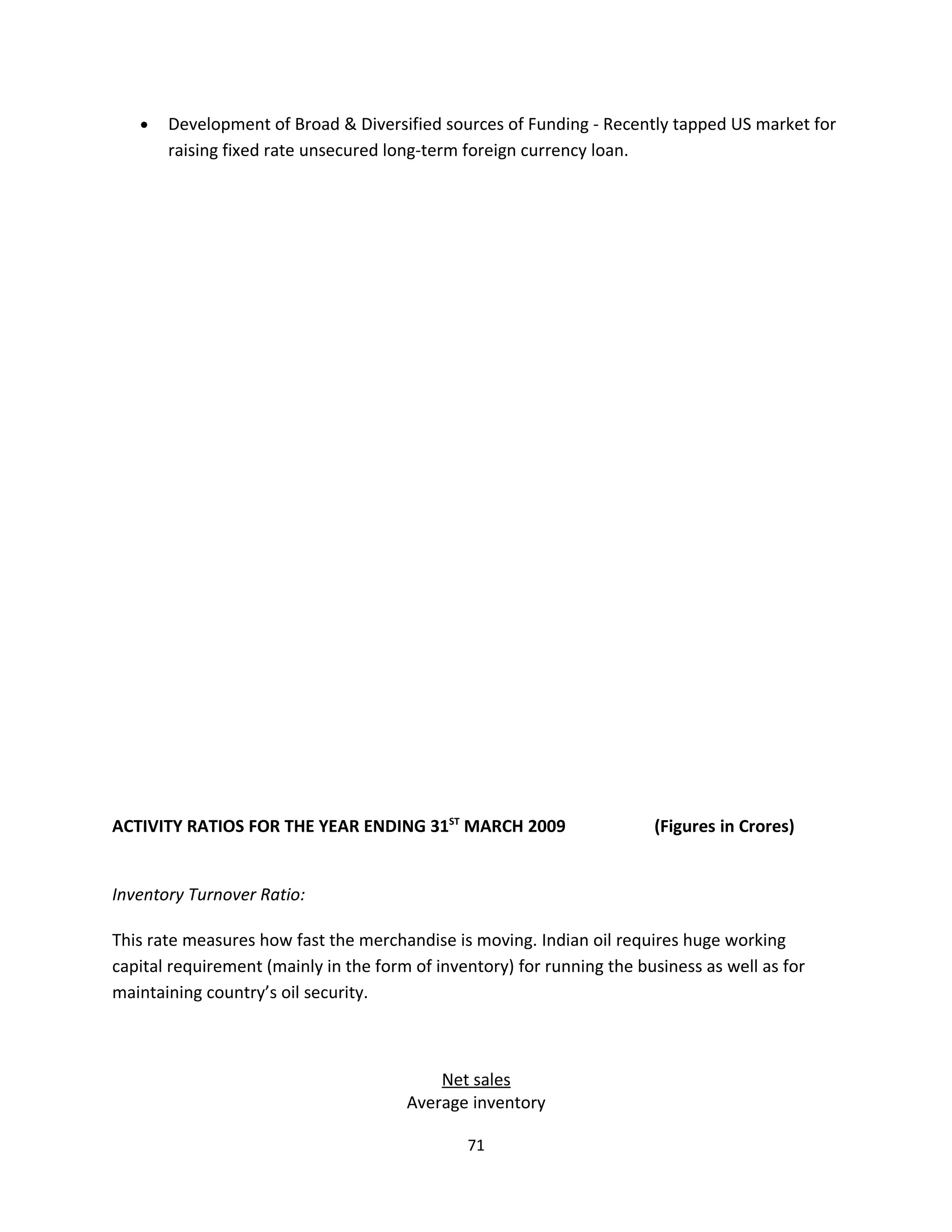 •   Development of Broad & Diversified sources of Funding - Recently tapped US market for
       raising fixed rate unsecured long-term foreign currency loan.




ACTIVITY RATIOS FOR THE YEAR ENDING 31ST MARCH 2009                     (Figures in Crores)


Inventory Turnover Ratio:

This rate measures how fast the merchandise is moving. Indian oil requires huge working
capital requirement (mainly in the form of inventory) for running the business as well as for
maintaining country’s oil security.



                                           Net sales
                                       Average inventory

                                               71
 