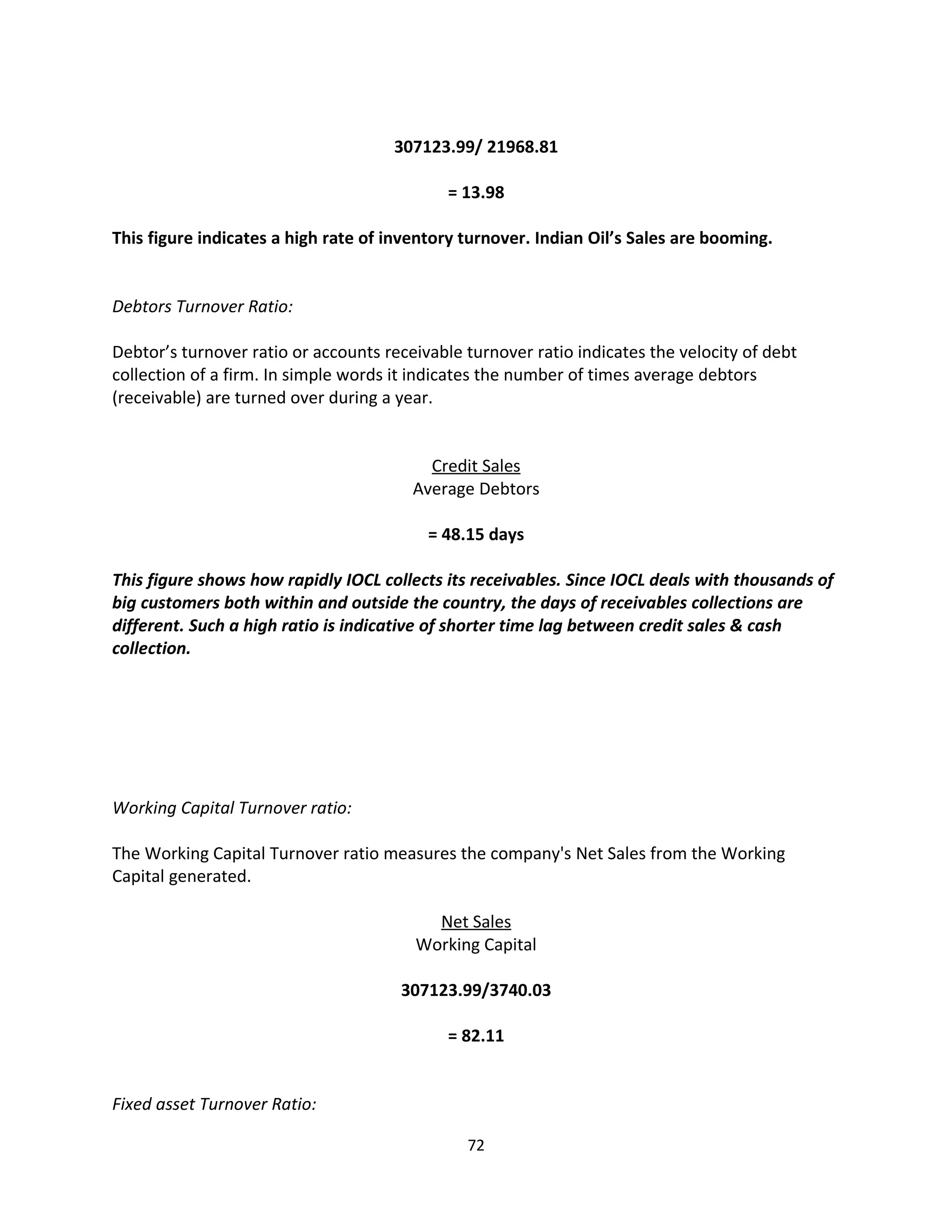 307123.99/ 21968.81

                                             = 13.98

This figure indicates a high rate of inventory turnover. Indian Oil’s Sales are booming.


Debtors Turnover Ratio:

Debtor’s turnover ratio or accounts receivable turnover ratio indicates the velocity of debt
collection of a firm. In simple words it indicates the number of times average debtors
(receivable) are turned over during a year.


                                          Credit Sales
                                        Average Debtors

                                          = 48.15 days

This figure shows how rapidly IOCL collects its receivables. Since IOCL deals with thousands of
big customers both within and outside the country, the days of receivables collections are
different. Such a high ratio is indicative of shorter time lag between credit sales & cash
collection.




Working Capital Turnover ratio:

The Working Capital Turnover ratio measures the company's Net Sales from the Working
Capital generated.

                                          Net Sales
                                        Working Capital

                                      307123.99/3740.03

                                             = 82.11


Fixed asset Turnover Ratio:

                                               72
 